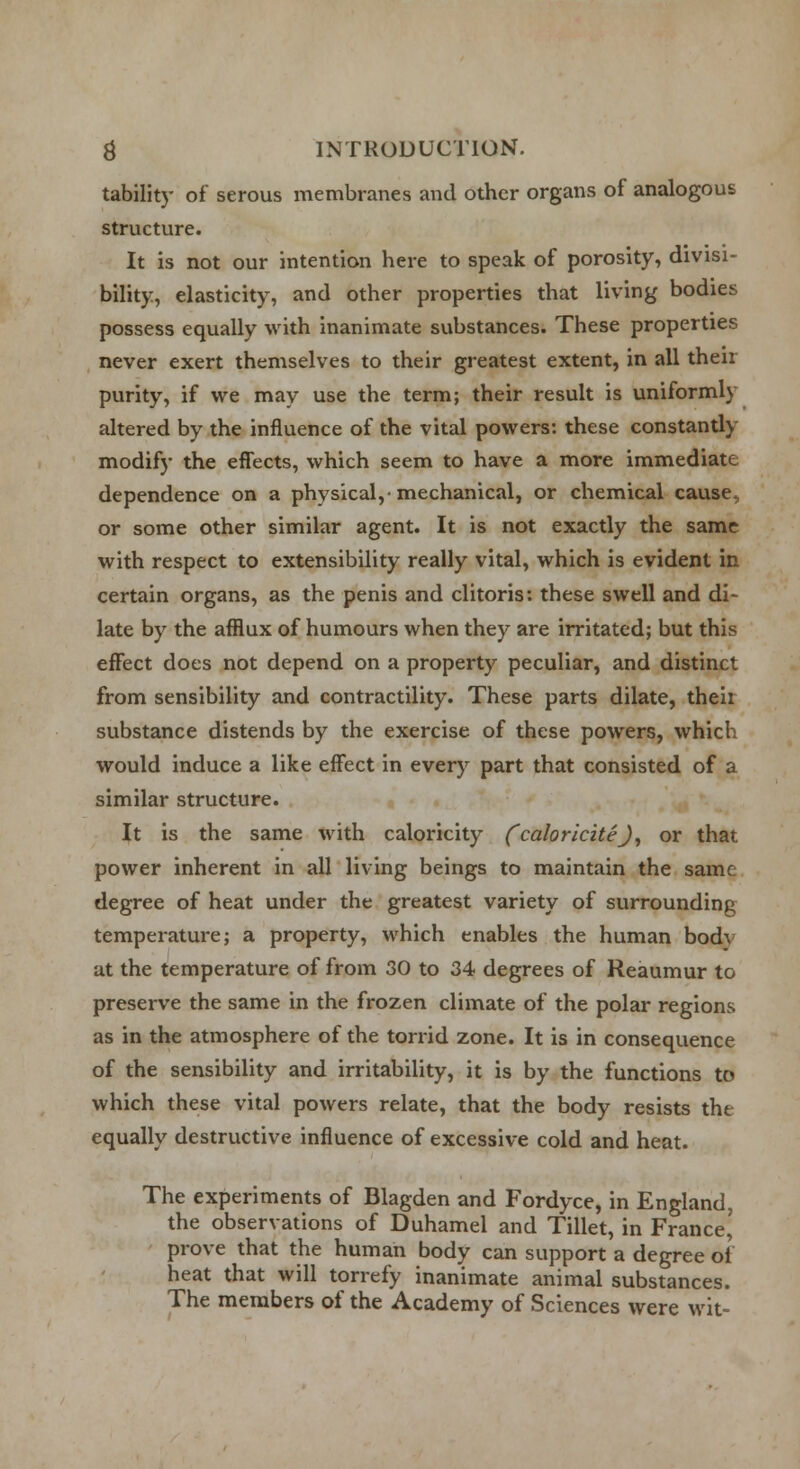 tability of serous membranes and other organs of analogous structure. It is not our intention here to speak of porosity, divisi- bility, elasticity, and other properties that living bodies possess equally with inanimate substances. These properties never exert themselves to their greatest extent, in all then purity, if we may use the term; their result is uniformly altered by the influence of the vital powers: these constantly modify the effects, which seem to have a more immediate dependence on a physical,-mechanical, or chemical cause, or some other similar agent. It is not exactly the same with respect to extensibility really vital, which is evident in certain organs, as the penis and clitoris: these swell and di- late by the afflux of humours when they are irritated; but this effect does not depend on a property peculiar, and distinct from sensibility and contractility. These parts dilate, their substance distends by the exercise of these powers, which would induce a like effect in every part that consisted of a similar structure. It is the same with caloricity ('caloriciteJ, or that power inherent in all living beings to maintain the same degree of heat under the greatest variety of surrounding temperature; a property, which enables the human bod\ at the temperature of from 30 to 34 degrees of Reaumur to preserve the same in the frozen climate of the polar regions as in the atmosphere of the torrid zone. It is in consequence of the sensibility and irritability, it is by the functions to which these vital powers relate, that the body resists the equally destructive influence of excessive cold and heat. The experiments of Blagden and Fordyce, in England, the observations of Duhamel and Tillet, in France^ prove that the human body can support a degree ol heat that will torrefy inanimate animal substances. The members of the Academy of Sciences were wit-