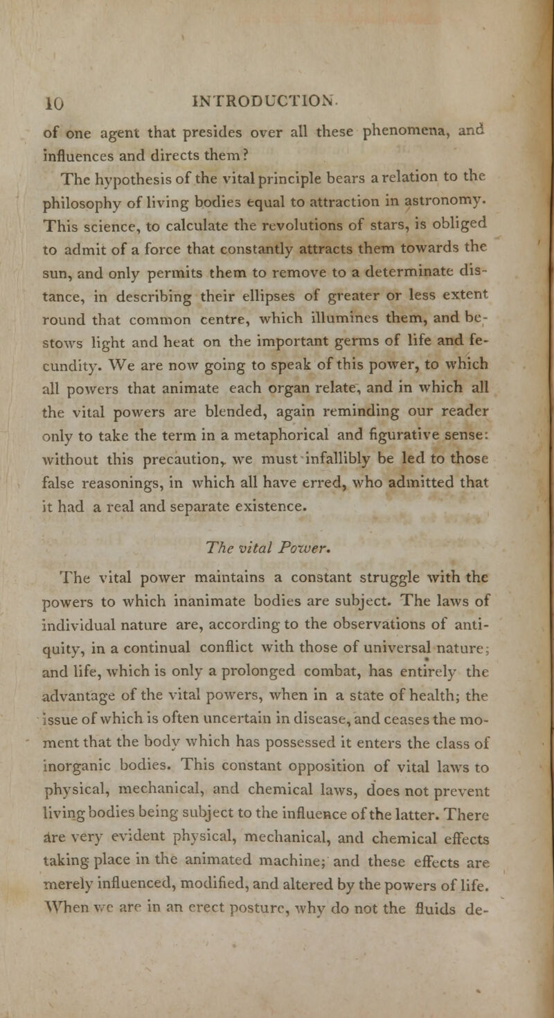 of one agent that presides over all these phenomena, and influences and directs them? The hypothesis of the vital principle bears a relation to the philosophy of living bodies equal to attraction in astronomy. This science, to calculate the revolutions of stars, is obliged to admit of a force that constantly attracts them towards the sun, and only permits them to remove to a determinate dis- tance, in describing their ellipses of greater or less extent round that common centre, which illumines them, and be stows light and heat on the important germs of life and fe- cundity. We are now going to speak of this power, to which all powers that animate each organ relate, and in which all the vital powers are blended, again reminding our reader only to take the term in a metaphorical and figurative sense: without this precaution,, we must infallibly be led to those false reasonings, in which all have erred, who admitted that it had a real and separate existence. The vital Power. The vital power maintains a constant struggle with the powers to which inanimate bodies are subject. The laws of individual nature are, according to the observations of anti- quity, in a continual conflict with those of universal nature; and life, which is only a prolonged combat, has entirely the advantage of the vital powers, when in a state of health; the issue of which is often uncertain in disease, and ceases the mo- ment that the body which has possessed it enters the class of inorganic bodies. This constant opposition of vital laws to physical, mechanical, and chemical laws, does not prevent living bodies being subject to the influence of the latter. There are very evident physical, mechanical, and chemical effects taking place in the animated machine; and these effects are merely influenced, modified, and altered by the powers of life. When we are in an erect posture, why do not the fluids de-