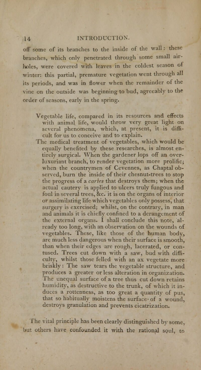 off some of its branches to the inside of the wall: these branches, which only penetrated through some small air- holes, were covered with leaves in the coldest season of winter: this partial, premature vegetation went through all its periods, and was in flower when the remainder ol the vine on the outside was beginning to bud, agreeably to the order of seasons, early in the spring. Vegetable life, compared in its resources and effects with animal life, would throw very great light on several phenomena, which, at present, it is diffi- cult for us to conceive and to explain. The medical treatment of vegetables, which would be equally benefited by these researches, is almost en- tirely surgical. When the gardener lops off an over- luxuriant branch, to render vegetation more prolific; when the countrymen of Cevennes, as Chaptal ob- served, burn the inside of their chesnut-trees to stop the progress of a caries that destroys them; when the actual cautery is applied to ulcers truly fungous and foul in several trees, &c. it is on the organs of interior or assimilating life which vegetables only possess, that surgery is exercised; whilst, on the contrary, in man and animals it is chiefly confined to a derangement of the external organs. I shall conclude this note, al- ready too long, with an observation on the wounds of vegetables. These, like those of the human body, are much less dangerous when their surface is smooth, than when their edges are rough, lacerated, or con- tused. Trees cut down with a saw, bud with diffi- culty, whilst those felled with an ax vegetate more briskly: The saw tears the vegetable structure, and produces a greater or less alteration in organization. The unequal surface of a tree thus cut down retains humidity, as destructive to the trunk, of which it in- duces a rottenness, as too great a quantity of pus, that so habitually moistens the surface- of a wound, destroys granulation and prevents cicatrization. The vital principle has been clearly distinguished by some, but others have confounded it with the rational soul, to
