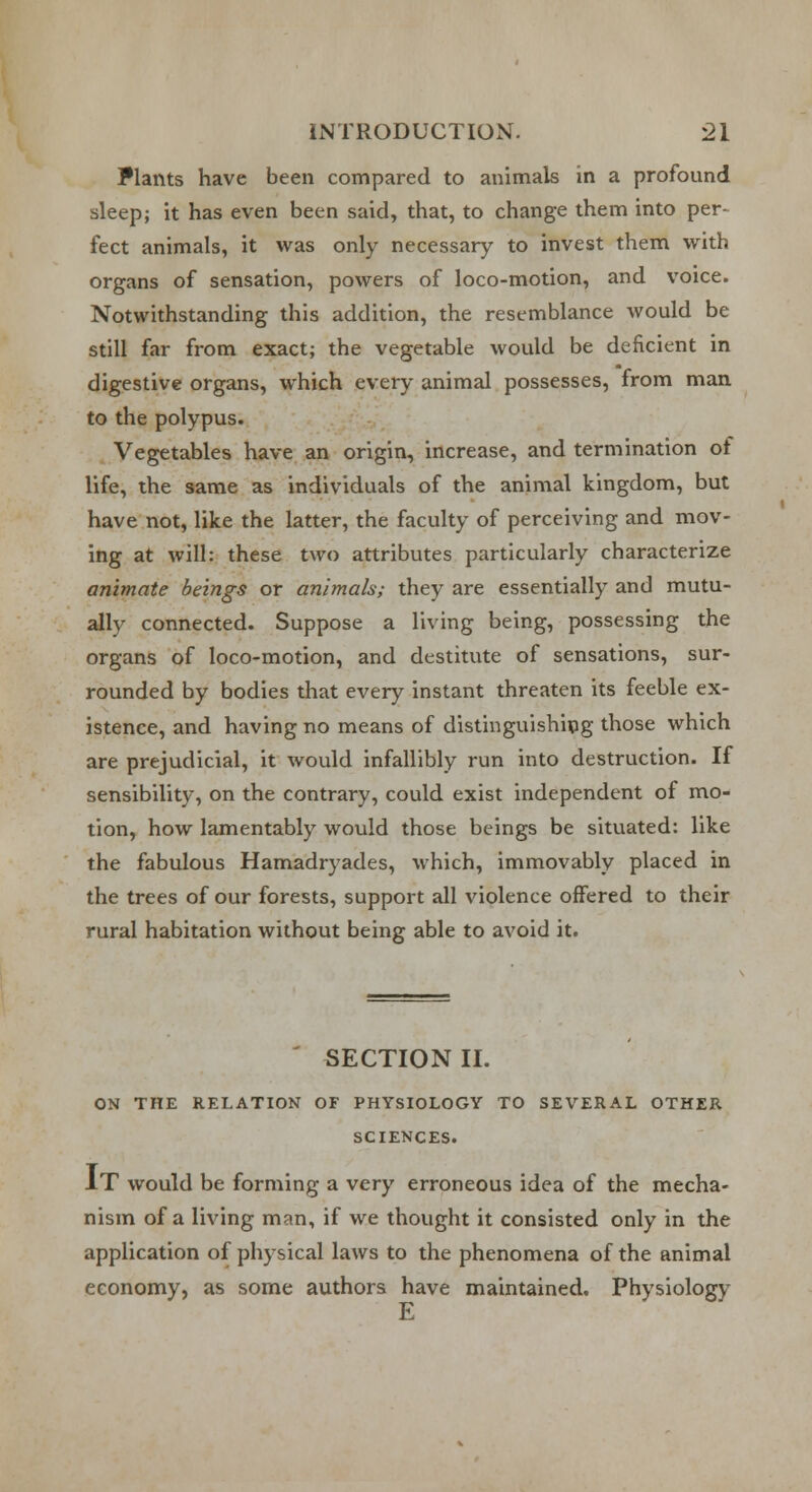 Plants have been compared to animals in a profound sleep; it has even been said, that, to change them into per- fect animals, it was only necessary to invest them with organs of sensation, powers of loco-motion, and voice. Notwithstanding this addition, the resemblance would be still far from exact; the vegetable would be deficient in digestive organs, which every animal possesses, from man to the polypus. Vegetables have an origin, increase, and termination of life, the same as individuals of the animal kingdom, but have not, like the latter, the faculty of perceiving and mov- ing at will: these two attributes particularly characterize animate beings or animals; they are essentially and mutu- ally connected. Suppose a living being, possessing the organs of loco-motion, and destitute of sensations, sur- rounded by bodies that every instant threaten its feeble ex- istence, and having no means of distinguishing those which are prejudicial, it would infallibly run into destruction. If sensibility, on the contrary, could exist independent of mo- tion, how lamentably would those beings be situated: like the fabulous Hamadryades, which, immovably placed in the trees of our forests, support all violence offered to their rural habitation without being able to avoid it. SECTION II. ON THE RELATION OF PHYSIOLOGY TO SEVERAL OTHER SCIENCES. IT would be forming a very erroneous idea of the mecha- nism of a living man, if we thought it consisted only in the application of physical laws to the phenomena of the animal economy, as some authors have maintained. Physiology