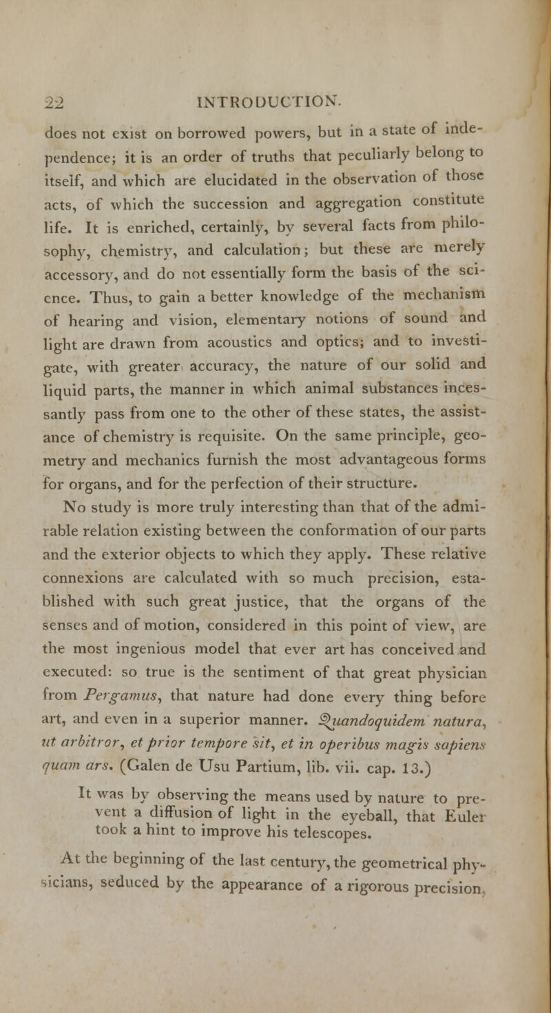 does not exist on borrowed powers, but in a state oi inde- pendence; it is an order of truths that peculiarly belong to itself, and which are elucidated in the observation of those acts, of which the succession and aggregation constitute life. It is enriched, certainly, by several facts from philo- sophy, chemistry, and calculation; but these are merely accessory, and do not essentially form the basis of the sci- ence. Thus, to gain a better knowledge of the mechanism of hearing and vision, elementary notions of sound and light are drawn from acoustics and optics; and to investi- gate, with greater accuracy, the nature of our solid and liquid parts, the manner in which animal substances inces- santly pass from one to the other of these states, the assist- ance of chemistry is requisite. On the same principle, geo- metry and mechanics furnish the most advantageous forms for organs, and for the perfection of their structure. No study is more truly interesting than that of the admi- rable relation existing between the conformation of our parts and the exterior objects to which they apply. These relative connexions are calculated with so much precision, esta- blished with such great justice, that the organs of the senses and of motion, considered in this point of view, are the most ingenious model that ever art has conceived and executed: so true is the sentiment of that great physician from Pergamus, that nature had done every thing before art, and even in a superior manner, ^iiandoquidem natura, nt arbitror, et prior tempore sit, et in operibus mag-is sapiens quam ars. (Galen de Usu Partium, lib. vii. cap. 13.) It was by observing the means used by nature to pre- vent a diffusion of light in the eyeball, that Euler took a hint to improve his telescopes. At the beginning of the last century, the geometrical phy- sicians, seduced by the appearance of a rigorous precision.