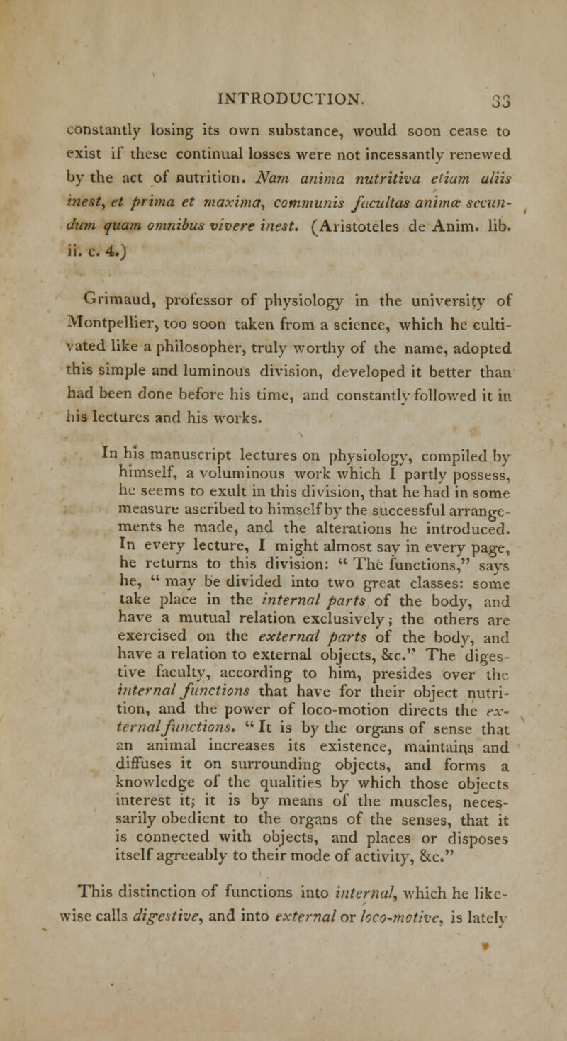 constantly losing its own substance, would soon cease to exist if these continual losses were not incessantly renewed by the act of nutrition. Nam anima nutritiva etiam aliis inest, et prima et maxima, communis facultas anima- secun- dum quam omnibus vivere inest. (Aristoteles de Anim. lib. ii. c. 4.) Grimaud, professor of physiology in the university of Montpellier, too soon taken from a science, which he culti- vated like a philosopher, truly worthy of the name, adopted this simple and luminous division, developed it better than had been done before his time, and constantly followed it in his lectures and his works. In his manuscript lectures on physiology, compiled by himself, a voluminous work which I partly possess, he seems to exult in this division, that he had in some measure ascribed to himself by the successful arrange- ments he made, and the alterations he introduced. In every lecture, I might almost say in every page, he returns to this division:  The functions, says he,  may be divided into two great classes: some take place in the internal parts of the body, and have a mutual relation exclusively; the others are exercised on the external parts of the body, and have a relation to external objects, &c. The diges- tive faculty, according to him, presides over the internal functions that have for their object nutri- tion, and the power of loco-motion directs the ex- ternal/unctions.  It is by the organs of sense that an animal increases its existence, maintains and diffuses it on surrounding objects, and forms a knowledge of the qualities by which those objects interest it; it is by means of the muscles, neces- sarily obedient to the organs of the senses, that it is connected with objects, and places or disposes itself agreeably to their mode of activity, &c. This distinction of functions into internal, which he like- wise calls digestive, and into external or loco-motive, is lately