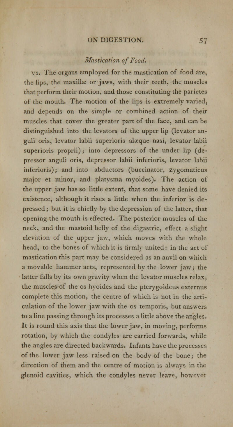 Mastication of Food. VI. The organs employed for the mastication of food are, the lips, the maxillte or jaws, with their teeth, the muscles that perform their motion, and those constituting the parietes of the mouth. The motion of the lips is extremely varied, and depends on the simple or combined action of their muscles that cover the greater part of the face, and can be distinguished into the levators of the upper lip (levator an- guli oris, levator labii superioris alaeque nasi, levator labii superioris proprii); into depressors of the under lip (de- pressor anguli oris, depressor labii inferioris, levator labii inferioris); and into abductors (buccinator, zygomaticus major et minor, and platysma myoides). The action of the upper jaw has so little extent, that some have denied its existence, although it rises a little when the inferior is de- pressed ; but it is chiefly by the depression of the latter, that opening the mouth is effected. The posterior muscles of the neck, and the mastoid belly of the digastric, effect a slight elevation of the upper jaw, which moves with the whole head, to the bones of which it is firmly united: in the act of mastication this part may be considered as an anvil on which a movable hammer acts, represented by the lower jaw; the latter falls by its own gravity when the levator muscles relax; the muscles of the os hyoides and the pterygoideus externus complete this motion, the centre of which is not in the arti- culation of the lower jaw with the os temporis, but answers to a line passing through its processes a little above the angles. It is round this axis that the lower jaw, in moving, performs rotation, by which the condyles are carried forwards, while the angles are directed backwards. Infants have the processes of the lower jaw less raised on the bodv of the bone; the direction of them and the centre of motion is always in the glenoid cavities, which the condyles never leave, however