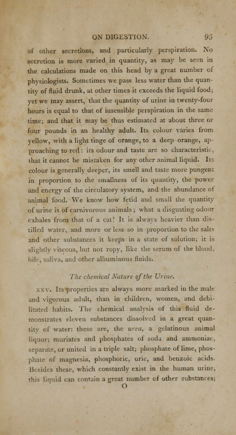 of other secretions, and particularly perspiration. No secretion is more varied in quantity, as may be seen in the calculations made on this head by a great number of physiologists. Sometimes we pass less water than the quan- tity of fluid drunk, at other times it exceeds the liquid food; yet we may assert, that the quantity of urine in twenty-four hours is equal to that of insensible perspiration in the same time; and that it may be thus estimated at about three or four pounds in an healthy adult. Its colour varies from yellow, with a light tinge of orange, to a deep orange, ap- proaching to red : its odour and taste are so characteristic that it cannot be mistaken for any other animal liquid. Its colour is generally deeper, its smell and taste more pungent in proportion to the smallness of its quantity, the power and energy of the circulatory system, and the abundance of animal food. We know how fetid and small the quantity of urine is of carnivorous animals; what a disgusting odour exhales from that of a cat! It is always heavier than dis- tilled water, and more or less so in proportion to the salts and other substances it keeps in a state of solution; it is slightly viscous, but not ropy, like the serum of the blood. bile, saliva, and other albuminous fluids. The chemical Nature of the Urine. xxv. Its properties are always more marked in the male and vigorous adult, than in children, women, and debi- litated habits. The chemical analysis of this fluid de~ monstrates eleven substances dissolved in a great quan- tity of water: these are, the urea, a gelatinous animal liquor; muriates and phosphates of soda and ammoniac, separate, or united in a triple salt; phosphate of lime, phos- phate of magnesia, phosphoric, uric, and benzoic acids Besides these, which constantly exist in the human urine, this liquid can contain a great number of other substances; O