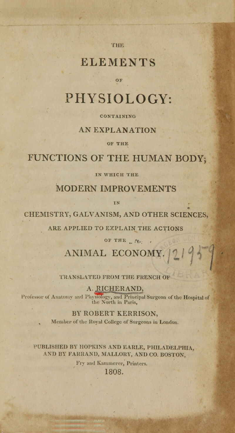 ELEMENTS PHYSIOLOGY: CONTAINING AN EXPLANATION OF THE FUNCTIONS OF THE HUMAN BODY; IN WHICH THE MODERN IMPROVEMENTS IN CHEMISTRY, GALVANISM, AND OTHER SCIENCES, ARE APPLIED TO EXPLAIN THE ACTIONS OF THE g> ,-f/. ANIMAL ECONOM T-'1* TRANSLATED FROM THE FRENCH OF A.JUCHERANDj Professor of Anatomy and Physiology, and Principal Surgeon of the Hospital of the North in Paris, BY ROBERT KERRISON, Member of the Royal College of Surgeons in London. PUBLISHED BY HOPKINS AND EARLE, PHILADELPHIA, VXD BY FARRAND, MALLORY, AND CO. BOSTON, Fry anil Kammerer, Printers. 1808.