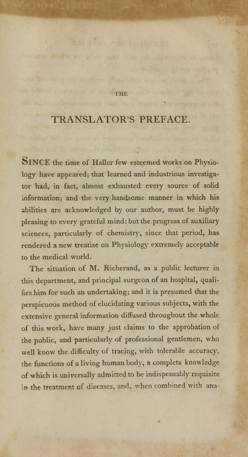 SIO- TRANSLATOR'S PREFACE. OlNCE the time of Haller few esteemed works on Phy logy have appeared; that learned and industrious investiga- tor had, in fact, almost exhausted every source of solid information; and the very handsome manner in which his abilities are acknowledged by our author, must be highly pleasing to every grateful mind: but the progress of auxiliary sciences, particularly of chemistry, since that period, has rendered a new treatise on Physiology extremely acceptable to the medical world. The situation of M. Richerand, as a public lecturer in. this department, and principal surgeon of an hospital, quali- fies him for such an undertaking; and it is presumed that the perspicuous method of elucidating various subjects, with the extensive general information diffused throughout the whole of this work, have many just claims to the approbation of the public, and particularly of professional gentlemen, who well know the difficulty of tracing, with tolerable accuracy, the functions of a living human body, a complete knowledge of which is universally admitted to be indispensably requisite in the treatment of diseases, and, when combined with ana-