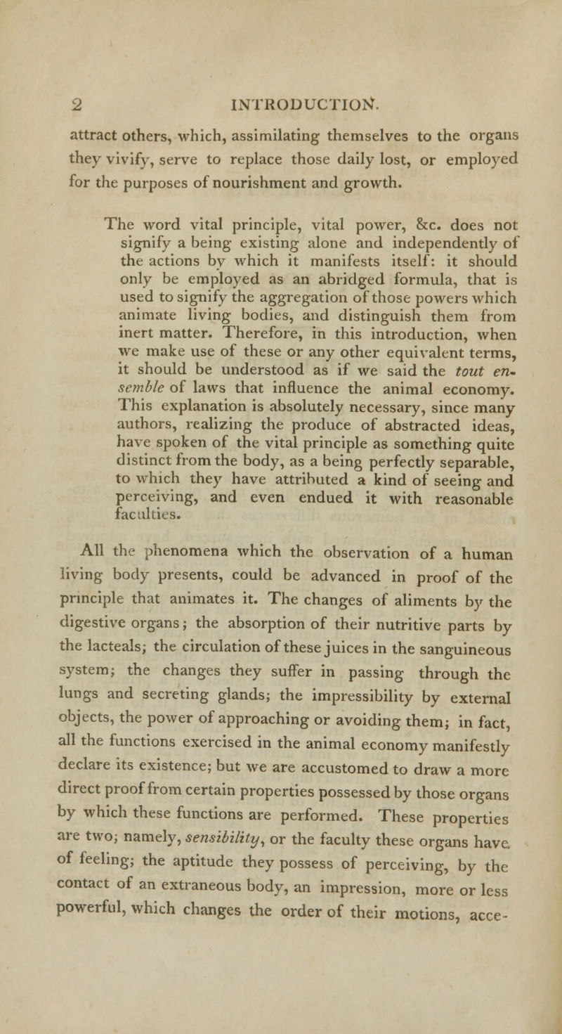 attract others, which, assimilating themselves to the organs they vivify, serve to replace those daily lost, or employed for the purposes of nourishment and growth. The word vital principle, vital power, &c. does not signify a being existing alone and independently of the actions by which it manifests itself: it should only be employed as an abridged formula, that is used to signify the aggregation of those powers which animate living bodies, and distinguish them from inert matter. Therefore, in this introduction, when we make use of these or any other equivalent terms, it should be understood as if we said the tout en- semble of laws that influence the animal economy. This explanation is absolutely necessary, since many authors, realizing the produce of abstracted ideas, have spoken of the vital principle as something quite distinct from the body, as a being perfectly separable, to which they have attributed a kind of seeing and perceiving, and even endued it with reasonable faculties. All the phenomena which the observation of a human living body presents, could be advanced in proof of the principle that animates it. The changes of aliments by the digestive organs; the absorption of their nutritive parts by the lacteals; the circulation of these juices in the sanguineous system; the changes they suffer in passing through the lungs and secreting glands; the impressibility by external objects, the power of approaching or avoiding them; in fact, all the functions exercised in the animal economy manifestly declare its existence; but we are accustomed to draw a more direct proof from certain properties possessed by those organs by which these functions are performed. These properties are two; namely, sensibility, or the faculty these organs have, of feeling; the aptitude they possess of perceiving, by the contact of an extraneous body, an impression, more or less powerful, which changes the order of their motions, acce-