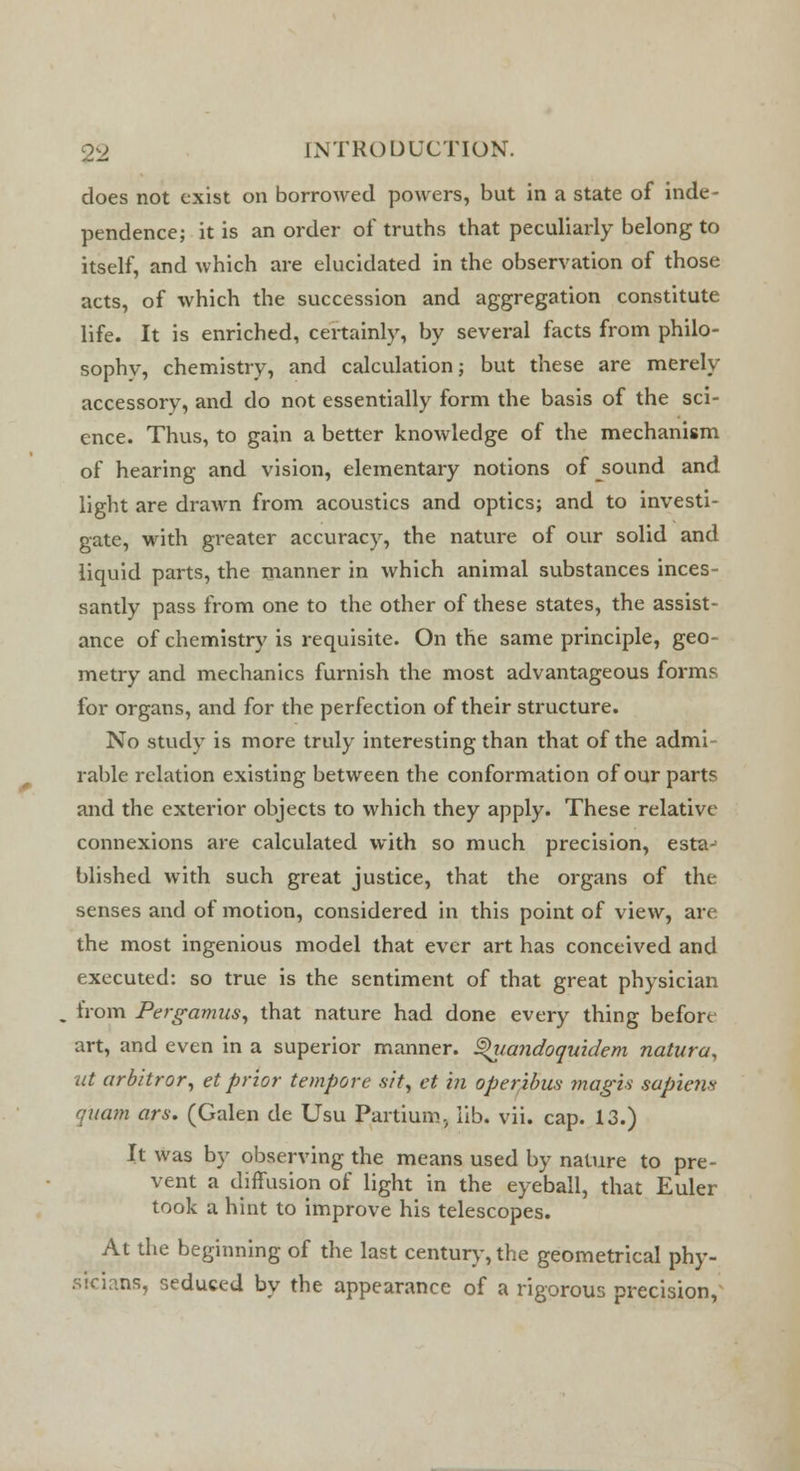 does not exist on borrowed powers, but in a state of inde- pendence; it is an order of truths that peculiarly belong to itself, and which are elucidated in the observation of those acts, of which the succession and aggregation constitute life. It is enriched, certainly, by several facts from philo- sophv, chemistry, and calculation; but these are merely accessory, and do not essentially form the basis of the sci- ence. Thus, to gain a better knowledge of the mechanism of hearing and vision, elementary notions of sound and light are drawn from acoustics and optics; and to investi- gate, with greater accuracy, the nature of our solid and liquid parts, the manner in which animal substances inces- santly pass from one to the other of these states, the assist- ance of chemistry is requisite. On the same principle, geo- metry and mechanics furnish the most advantageous forms for organs, and for the perfection of their structure. No study is more truly interesting than that of the admi- rable relation existing between the conformation of our parts and the exterior objects to which they apply. These relative connexions are calculated with so much precision, esta- blished with such great justice, that the organs of the senses and of motion, considered in this point of view, are the most ingenious model that ever art has conceived and executed: so true is the sentiment of that great physician from Pergamus, that nature had done every thing before art, and even in a superior manner, ^iiandoquidem natura, ut arbitror, et prior tempore sit, et in operibw magis sapiens qxiam ars. (Galen de Usu Partium, lib. vii. cap. 13.) It was by observing the means used by nature to pre- vent a diffusion of light in the eyeball, that Euler took a hint to improve his telescopes. At the beginning of the last century, the geometrical phy- sicians, seduced by the appearance of a rigorous precision,