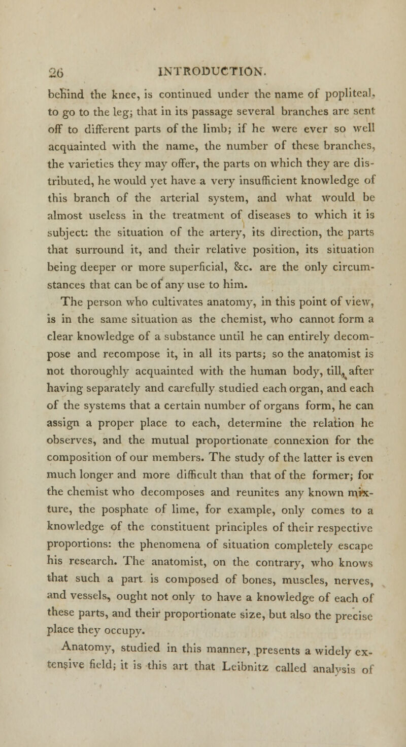 behind the knee, is continued under the name of popliteal, to go to the leg; that in its passage several branches are sent off to different parts of the limb; if he were ever so well acquainted with the name, the number of these branches, the varieties they may offer, the parts on which they are dis- tributed, he would yet have a very insufficient knowledge of this branch of the arterial system, and what would be almost useless in the treatment of diseases to which it is subject: the situation of the artery, its direction, the parts that surround it, and their relative position, its situation being deeper or more superficial, &c. are the only circum- stances that can be of1 any use to him. The person who cultivates anatomy, in this point of view, is in the same situation as the chemist, who cannot form a clear knowledge of a substance until he can entirely decom- pose and recompose it, in all its parts; so the anatomist is not thoroughly acquainted with the human body, till, after having separately and carefully studied each organ, and each of the systems that a certain number of organs form, he can assign a proper place to each, determine the relation he observes, and the mutual proportionate connexion for the composition of our members. The study of the latter is even much longer and more difficult than that of the former; for the chemist who decomposes and reunites any known mix- ture, the posphate of lime, for example, only comes to a knowledge of the constituent principles of their respective proportions: the phenomena of situation completely escape his research. The anatomist, on the contrary, who knows that such a part is composed of bones, muscles, nerves, and vessels, ought not only to have a knowledge of each of these parts, and their proportionate size, but also the precise place they occupy. Anatomy, studied in this manner, presents a widely ex- tensive field; it is this art that Leibnitz called analysis of