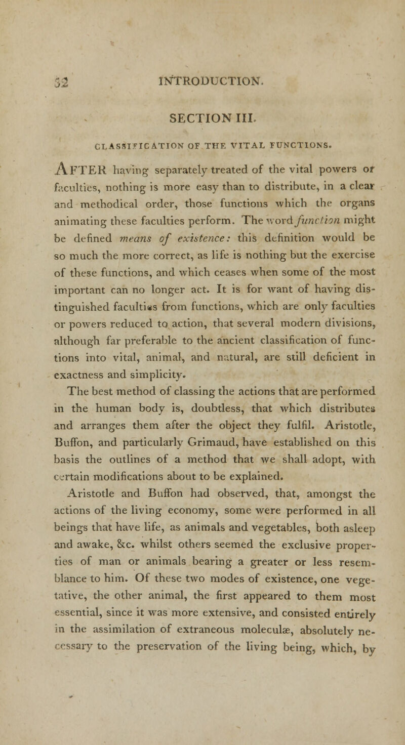 SECTION III. CLASSIFICATION OF THF. VITAL FUNCTIONS. AFTER having separately treated of the vital powers or faculties, nothing is more easy than to distribute, in a clear and methodical order, those functions which the organs animating these faculties perform. The word function might be defined means of existence: this definition would be so much the more correct, as life is nothing but the exercise of these functions, and which ceases when some of the most important can no longer act. It is for want of having dis- tinguished faculties from functions, which are only faculties or powers reduced to action, that several modern divisions, although far preferable to the ancient classification of func- tions into vital, animal, and natural, are still deficient in exactness and simplicity. The best method of classing the actions that are performed in the human body is, doubtless, that which distributes and arranges them after the object they fulfil. Aristotle, Buffon, and particularly Grimaud, have established on this basis the outlines of a method that we shall adopt, with certain modifications about to be explained. Aristotle and Buffon had observed, that, amongst the actions of the living economy, some were performed in all beings that have life, as animals and vegetables, both asleep and awake, &c. whilst others seemed the exclusive proper- ties of man or animals bearing a greater or less resem- blance to him. Of these two modes of existence, one vege- tative, the other animal, the first appeared to them most essential, since it was more extensive, and consisted entirely in the assimilation of extraneous moleculae, absolutely ne- cessary to the preservation of the living being, which, by