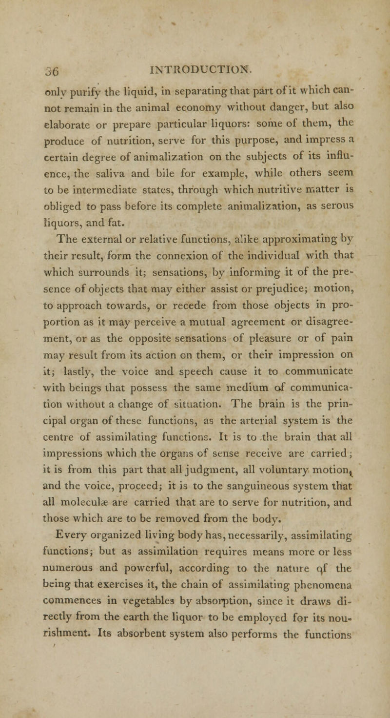 only purify the liquid, in separating that part of it which can- not remain in the animal economy without danger, but also elaborate or prepare particular liquors: some of them, the produce of nutrition, serve for this purpose, and impress a certain degree of animalization on the subjects of its influ- ence, the saliva and bile for example, while others seem to be intermediate states, through which nutritive matter is obliged to pass before its complete animalization, as serous liquors, and fat. The external or relative functions, alike approximating by their result, form the connexion of the individual with that which surrounds it; sensations, by informing it of the pre- sence of objects that may either assist or prejudice; motion, to approach towards, or recede from those objects in pro- portion as it may perceive a mutual agreement or disagree- ment, or as the opposite sensations of pleasure or of pain may result from its action on them, or their impression on it; lastly, the voice and speech cause it to communicate with beings that possess the same medium of communica- tion without a change of situation. The brain is the prin- cipal organ of these functions, as the arterial system is the centre of assimilating functions. It is to the brain that all impressions which the organs of sense receive are carried; it is from this part that all judgment, all voluntary motion^ and the voice, proceed; it is to the sanguineous system that all molecule are carried that are to serve for nutrition, and those which are to be removed from the body. Every organized living body has, necessarily, assimilating functions; but as assimilation requires means more or less numerous and powerful, according to the nature qf the being that exercises it, the chain of assimilating phenomena commences in vegetables by absorption, since it draws di- rectly from the earth the liquor to be employed for its nou- rishment. Its absorbent system also performs the functions