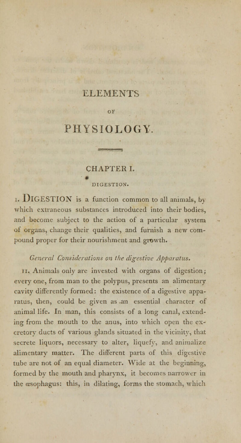 ELEMENTS OF PHYSIOLOGY. CHAPTER I. DIGESTION. I. DIGESTION is a function common to all animals, by which extraneous substances introduced into their bodies, and become subject to the action of a particular system of organs, change their qualities, and furnish a new com- pound proper for their nourishment and growth. General Considerations on the digestive Apparatus. ii. Animals only are invested with organs of digestion; every one, from man to the polypus, presents an alimentary cavity differently formed: the existence of a digestive appa- ratus, then, could be given as .an essential character of animal life. In man, this consists of a long canal, extend- ing from the mouth to the anus, into which open the ex- cretory ducts of various glands situated in the vicinity, that secrete liquors, necessary to alter, liquefy, and annualize alimentary matter. The different parts of this digestive tube are not of an equal diameter. Wide at the beginning, formed by the mouth and pharynx, it becomes narrower in the oesophagus: this, in dilating, forms the stomach, which