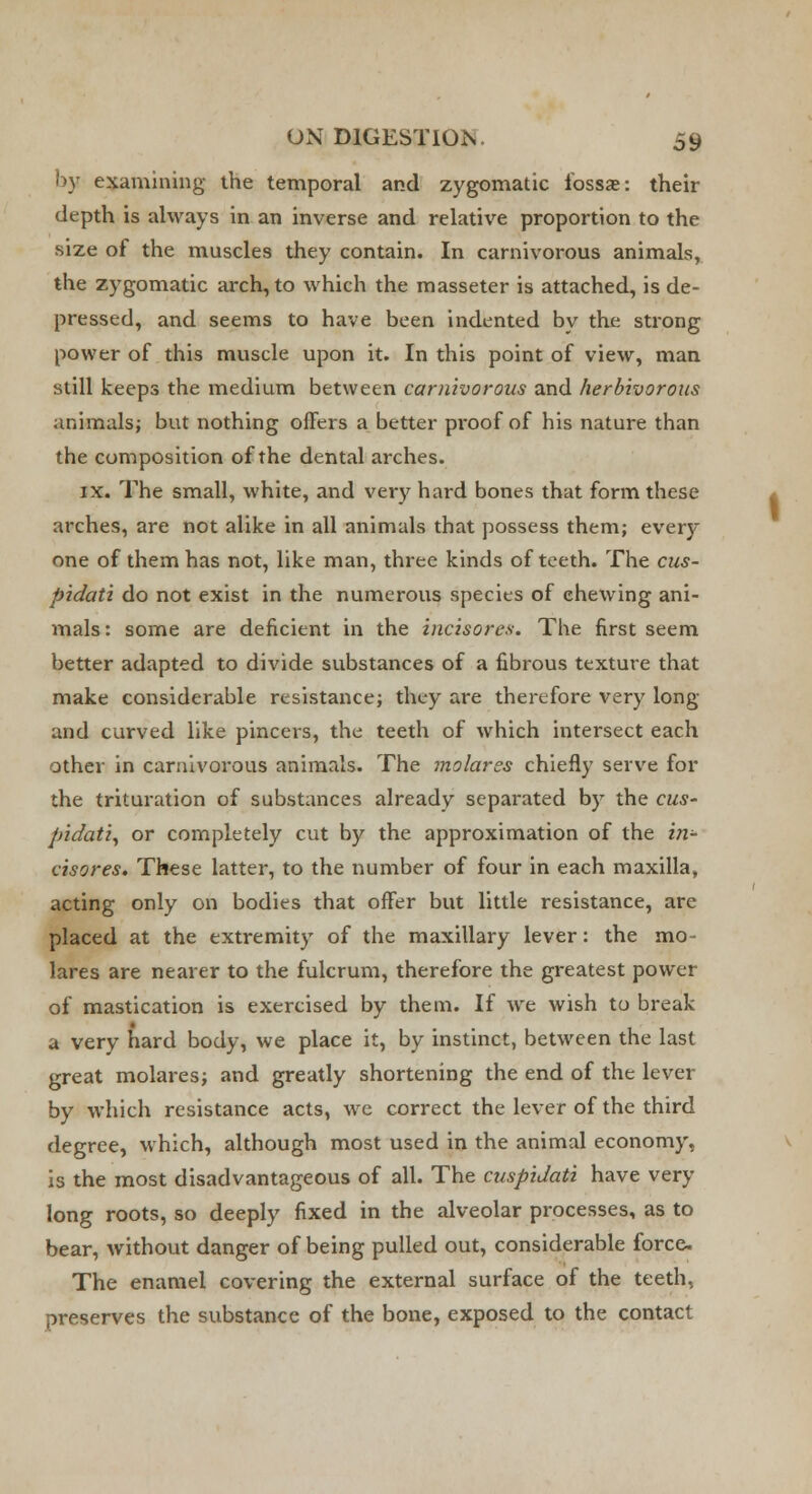 by examining the temporal and zygomatic fossae: their depth is always in an inverse and relative proportion to the size of the muscles they contain. In carnivorous animals, the zygomatic arch, to which the masseter is attached, is de- pressed, and seems to have been indented by the strong power of this muscle upon it. In this point of view, man still keeps the medium between carnivorous and herbivorous animals; but nothing offers a better pi'oof of his nature than the composition of the dental arches. ix. The small, white, and very hard bones that form these arches, are not alike in all animals that possess them; every one of them has not, like man, three kinds of teeth. The cus- pidati do not exist in the numerous species of chewing ani- mals: some are deficient in the incisores. The first seem better adapted to divide substances of a fibrous texture that make considerable resistance; they are therefore very long and curved like pincers, the teeth of which intersect each other in carnivorous animals. The molares chiefly serve for the trituration of substances already separated by the cus- pidati, or completely cut by the approximation of the in- cisores. These latter, to the number of four in each maxilla, acting only on bodies that offer but little resistance, are placed at the extremity of the maxillary lever: the mo- lares are nearer to the fulcrum, therefore the greatest power of mastication is exercised by them. If we wish to break a very hard body, we place it, by instinct, between the last great molares; and greatly shortening the end of the lever by which resistance acts, we correct the lever of the third degree, which, although most used in the animal economy, is the most disadvantageous of all. The cuspidati have very long roots, so deeply fixed in the alveolar processes, as to bear, without danger of being pulled out, considerable force. The enamel covering the external surface of the teeth, preserves the substance of the bone, exposed to the contact