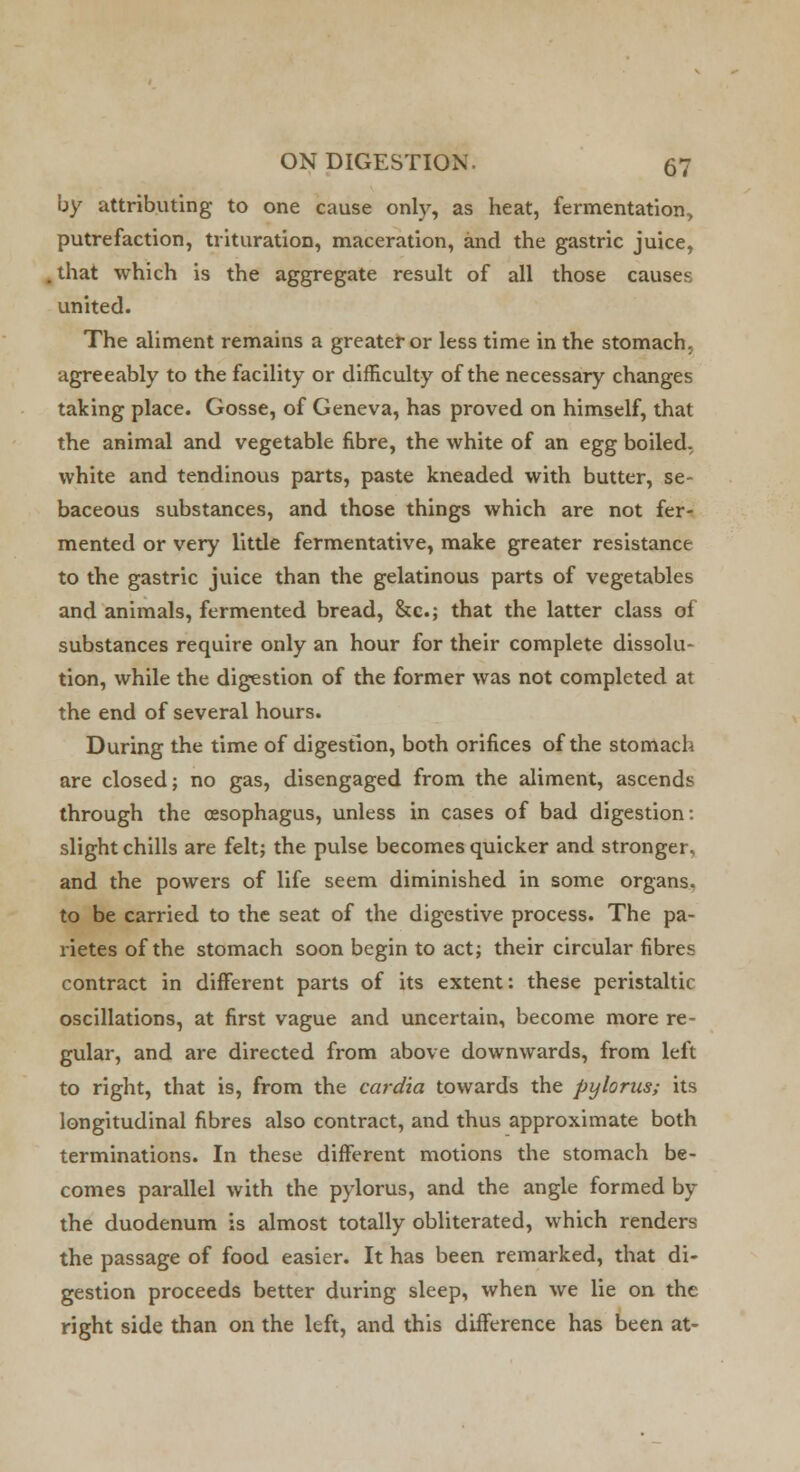 by attributing to one cause only, as heat, fermentation, putrefaction, trituration, maceration, and the gastric juice, that which is the aggregate result of all those causes united. The aliment remains a greater or less time in the stomach, agreeably to the facility or difficulty of the necessary changes taking place. Gosse, of Geneva, has proved on himself, that the animal and vegetable fibre, the white of an egg boiled, white and tendinous parts, paste kneaded with butter, se- baceous substances, and those things which are not fer- mented or very little fermentative, make greater resistance to the gastric juice than the gelatinous parts of vegetables and animals, fermented bread, &c; that the latter class of substances require only an hour for their complete dissolu- tion, while the digestion of the former was not completed at the end of several hours. During the time of digestion, both orifices of the stomach are closed; no gas, disengaged from the aliment, ascends through the oesophagus, unless in cases of bad digestion: slight chills are felt; the pulse becomes quicker and stronger, and the powers of life seem diminished in some organs, to be carried to the seat of the digestive process. The pa- rietes of the stomach soon begin to act; their circular fibres contract in different parts of its extent: these peristaltic oscillations, at first vague and uncertain, become more re- gular, and are directed from above downwards, from left to right, that is, from the cardia towards the pylorus; its longitudinal fibres also contract, and thus approximate both terminations. In these different motions the stomach be- comes parallel with the pylorus, and the angle formed by the duodenum is almost totally obliterated, which renders the passage of food easier. It has been remarked, that di- gestion proceeds better during sleep, when we lie on the right side than on the left, and this difference has been at-