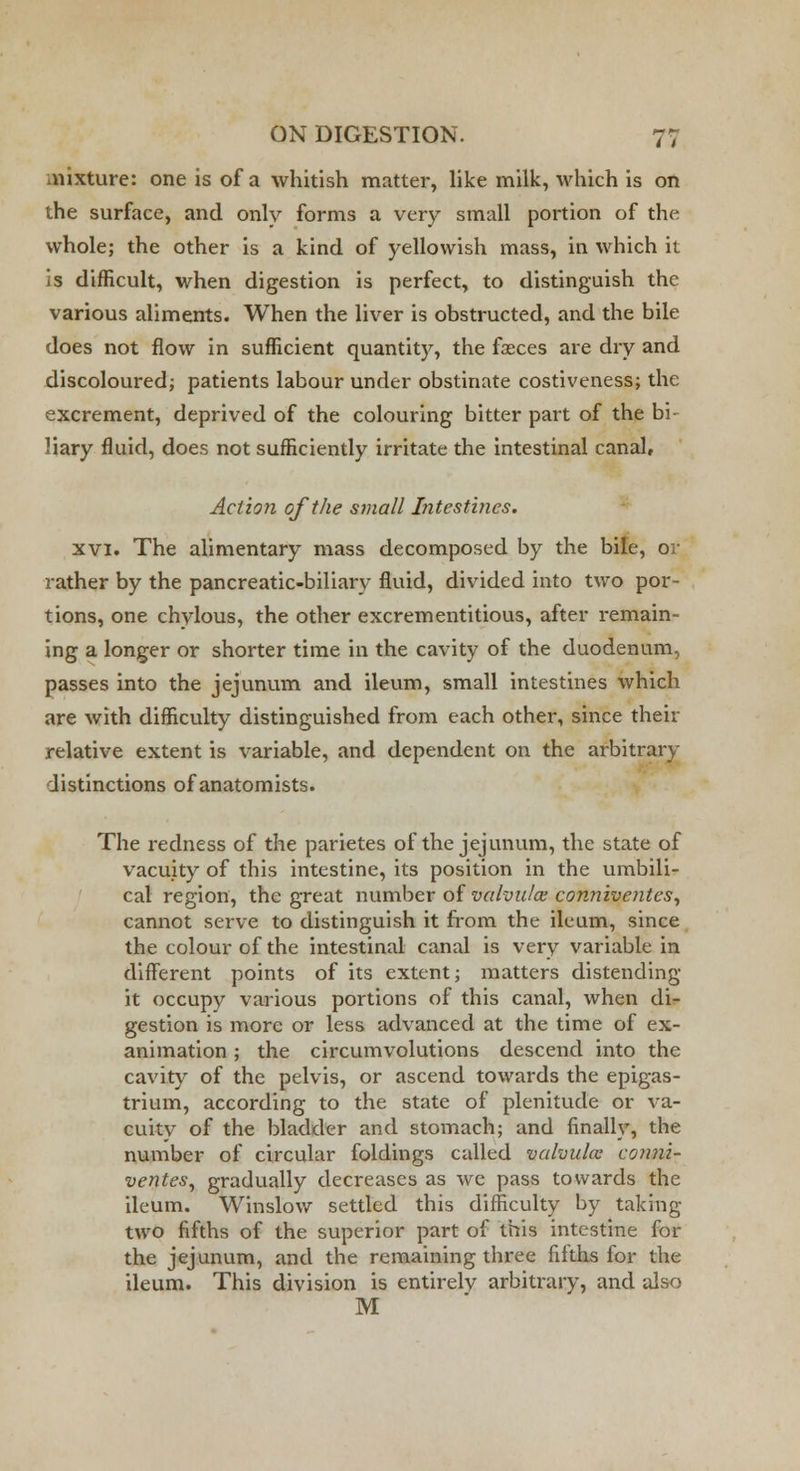 .nixture: one is of a whitish matter, like milk, which is on the surface, and only forms a very small portion of the whole; the other is a kind of yellowish mass, in which it is difficult, when digestion is perfect, to distinguish the various aliments. When the liver is obstructed, and the bile does not flow in sufficient quantity, the fasces are dry and discoloured; patients labour under obstinate costiveness; the excrement, deprived of the colouring bitter part of the bi- liary fluid, does not sufficiently irritate the intestinal canal, Action of the small Intestines. xvi. The alimentary mass decomposed by the bile, or rather by the pancreatic-biliary fluid, divided into two por- tions, one chylous, the other excrementitious, after remain- ing a longer or shorter time in the cavity of the duodenum, passes into the jejunum and ileum, small intestines which are with difficulty distinguished from each other, since then- relative extent is variable, and dependent on the arbitrary distinctions of anatomists. The redness of the parietes of the jejunum, the state of vacuity of this intestine, its position in the umbili- cal region, the great number of valvules conniventes, cannot serve to distinguish it from the ileum, since the colour of the intestinal canal is very variable in different points of its extent; matters distending it occupy various portions of this canal, when di- gestion is more or less advanced at the time of ex- animation ; the circumvolutions descend into the cavity of the pelvis, or ascend towards the epigas- trium, according to the state of plenitude or va- cuity of the bladder and stomach; and finally, the number of circular foldings called valvules conni- ventes, gradually decreases as we pass towards the ileum. Winslow settled this difficulty by taking- two fifths of the superior part of this intestine for the jejunum, and the remaining three fifths for the ileum. This division is entirelv arbitrary, and also M