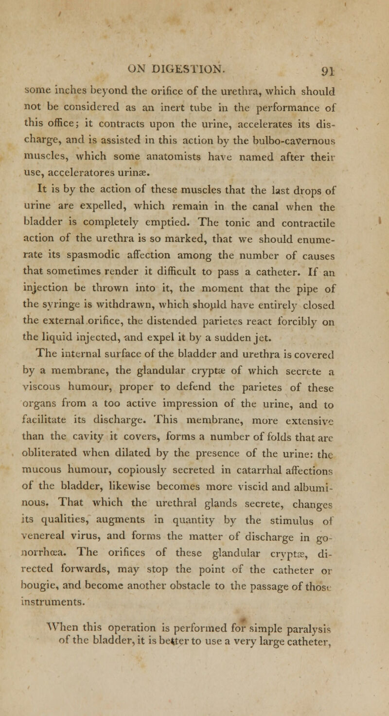 some inches beyond the orifice of the urethra, which should not be considered as an inert tube in the performance of this office; it contracts upon the urine, accelerates its dis- charge, and is assisted in this action by the bulbo-cavernous muscles, which some anatomists have named after their use, accelerators urinse. It is by the action of these muscles that the last drops of urine are expelled, which remain in the canal when the bladder is completely emptied. The tonic and contractile action of the urethra is so marked, that we should enume- rate its spasmodic affection among the number of causes that sometimes render it difficult to pass a catheter. If an injection be thrown into it, the moment that the pipe of the syringe is withdrawn, which should have entirely closed the external orifice, the distended parietes react forcibly on the liquid injected, and expel it by a sudden jet. The internal surface of the bladder and urethra is covered by a membrane, the glandular crypt* of which secrete a viscous humour, proper to defend the parietes of these organs from a too active impression of the urine, and to facilitate its discharge. This membrane, more extensive than the cavity it covers, forms a number of folds that arc obliterated when dilated by the presence of the urine: the mucous humour, copiously secreted in catarrhal affections of the bladder, likewise becomes more viscid and albumi- nous. That which the urethral glands secrete, changes its qualities, augments in quantity by the stimulus of venereal virus, and forms the matter of discharge in go- norrhoea. The orifices of these glandular cryptae, di- rected forwards, may stop the point of the catheter or bougie, and become another obstacle to the passage of thosi instruments. When this operation is performed for simple paralysis of the bladder, it is better to use a very large catheter.