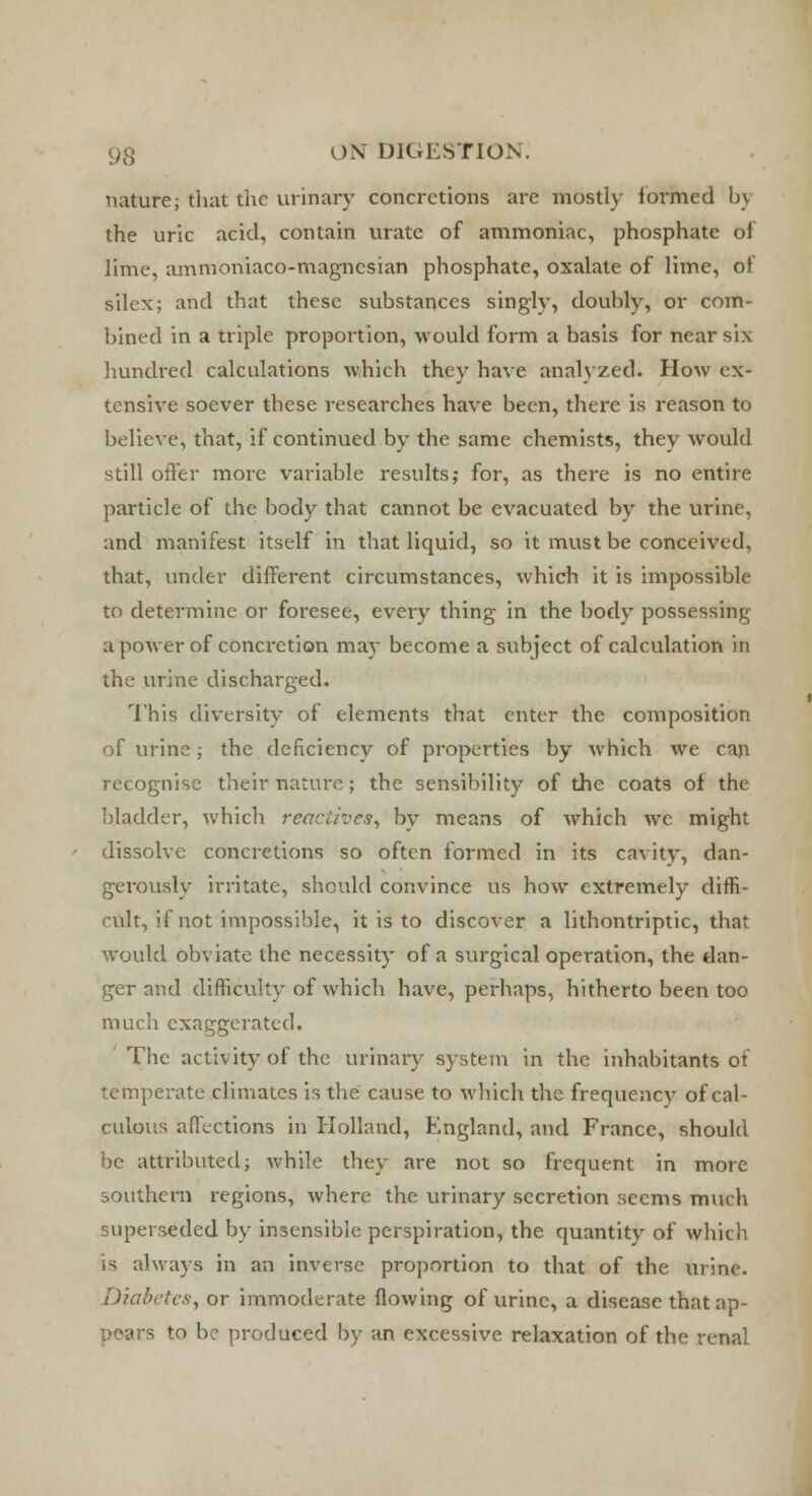 nature; that the urinary concretions are mostly formed by the uric acid, contain urate of ammoniac, phosphate of lime, ammoniaco-magncsian phosphate, oxalate of lime, of silex; and that these substances singly, doubly, or com- bined in a triple proportion, would form a basis for near six hundred calculations which they have analyzed. How ex- tensive soever these researches have been, there is reason to believe, that, if continued by the same chemists, they would still offer more variable results; for, as there is no entire particle of the body that cannot be evacuated by the urine, and manifest itself in that liquid, so it must be conceived, that, under different circumstances, which it is impossible to determine or foresee, every thing in the body possessing a power of concretion may become a subject of calculation in the urine discharged. This diversity of elements that enter the composition of urine; the deficiency of properties by which we can recognise their nature.; the sensibility of the coats of the bladder, which reactives, by means of which we might dissolve concretions so often formed in its cavity, dan- gerously irritate, should convince us how extremely diffi- cult, if not impossible, it is to discover a lithontriptic, that would obviate the necessity of a surgical operation, the dan- ger and difficulty of which have, perhaps, hitherto been too much exaggerated. The activity of the urinary system in the inhabitants of temperate climates is the cause to which the frequency of cal- culous affections in Holland, England, and France, should be attributed; while they are not so frequent in more southern regions, where the urinary secretion seems much superseded by insensible perspiration, the quantity of which is always in an inverse proportion to that of the urine. f)iabetes, or immoderate flowing of urine, a disease that ap- irs to be produced by an excessive relaxation of the renal