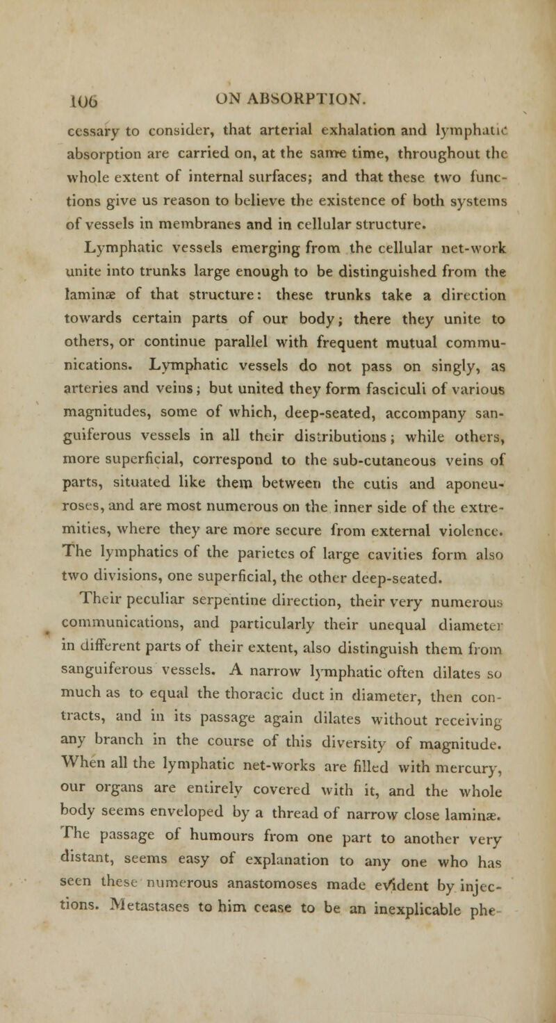 cessary to consider, that arterial exhalation and lymphatic absorption are carried on, at the same time, throughout the whole extent of internal surfaces; and that these two func- tions give us reason to believe the existence of both systems of vessels in membranes and in cellular structure. Lymphatic vessels emerging from the cellular net-work unite into trunks large enough to be distinguished from the laminae of that structure: these trunks take a direction towards certain parts of our body; there they unite to others, or continue parallel with frequent mutual commu- nications. Lymphatic vessels do not pass on singly, as arteries and veins; but united they form fasciculi of various magnitudes, some of which, deep-seated, accompany san- guiferous vessels in all their distributions; while others, more superficial, correspond to the sub-cutaneous veins of parts, situated like them between the cutis and aponeu- roses, and are most numerous on the inner side of the extre- mities, where they are more secure from external violence. The lymphatics of the parietes of large cavities form also two divisions, one superficial, the other deep-seated. Their peculiar serpentine direction, their very numerous communications, and particularly their unequal diameter in different parts of their extent, also distinguish them from sanguiferous vessels. A narrow lymphatic often dilates so much as to equal the thoracic duct in diameter, then con- tracts, and in its passage again dilates without receiving any branch in the course of this diversity of magnitude. When all the lymphatic net-works are filled with mercury, our organs are entirely covered with it, and the whole body seems enveloped by a thread of narrow close laminae. The passage of humours from one part to another very distant, seems easy of explanation to any one who has seen these numerous anastomoses made evident by injec- tions. Metastases to him cease to be an inexplicable phe