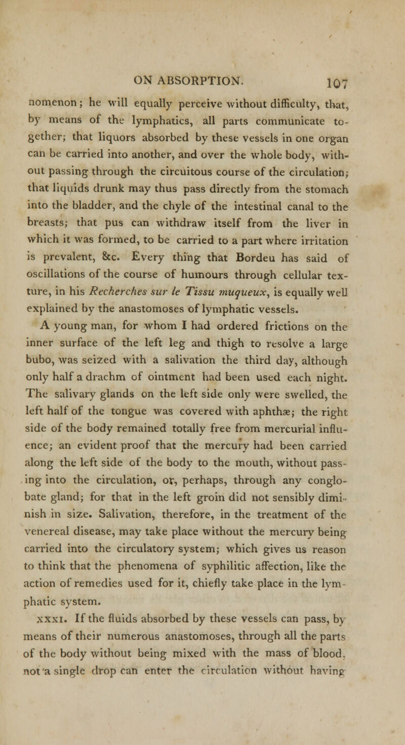 nomenon; he will equally perceive without difficulty, that, by means of the lymphatics, all parts communicate to- gether; that liquors absorbed by these vessels in one organ can be carried into another, and over the whole body, with- out passing through the circuitous course of the circulation; that liquids drunk may thus pass directly from the stomach into the bladder, and the chyle of the intestinal canal to the breasts; that pus can withdraw itself from the liver in which it was formed, to be carried to a part where irritation is prevalent, &c. Every thing that Bordeu has said of oscillations of the course of humours through cellular tex- ture, in his Recherches sur le Tissu muqueux, is equally well explained by the anastomoses of lymphatic vessels. A young man, for whom I had ordered frictions on the inner surface of the left leg and thigh to resolve a large bubo, was seized with a salivation the third day, although only half a drachm of ointment had been used each night. The salivary glands on the left side only were swelled, the left, half of the tongue was covered with aphthae; the right side of the body remained totally free from mercurial influ- ence; an evident proof that the mercury had been carried along the left side of the body to the mouth, without pass- ing into the circulation, or, perhaps, through any conglo- bate gland; for that in the left groin did not sensibly dimi- nish in size. Salivation, therefore, in the treatment of the venereal disease, may take place without the mercury being carried into the circulatory system; which gives us reason to think that the phenomena of syphilitic affection, like the action of remedies used for it, chiefly take place in the lym- phatic system. xxxi. If the fluids absorbed by these vessels can pass, by means of their numerous anastomoses, through all the parts of the body without being mixed with the mass of blood, not'a single drop can enter the circulation without having