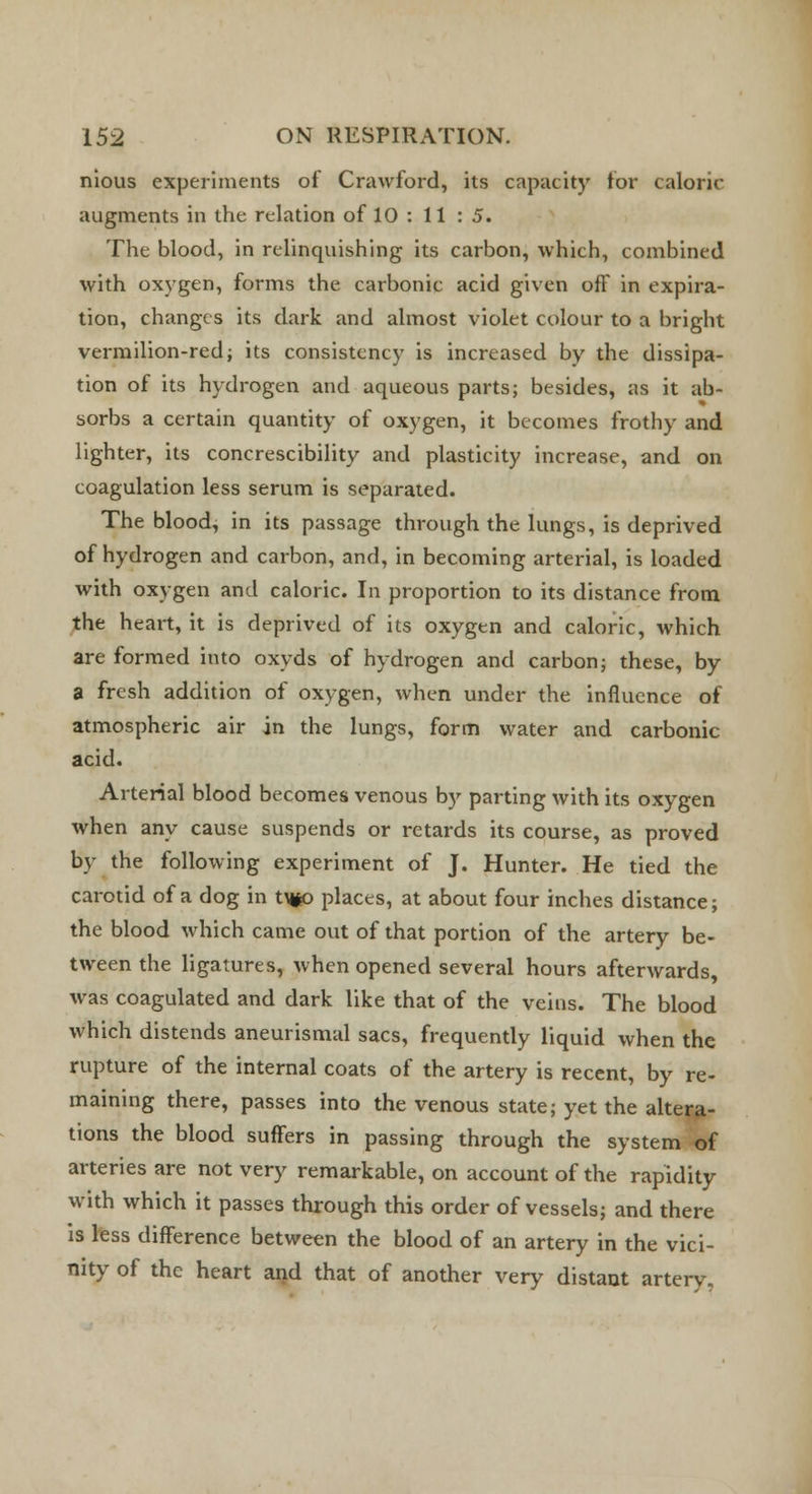 nious experiments of Crawford, its capacity for caloric augments in the relation of 10 : 11 : 5. The blood, in relinquishing its carbon, which, combined with oxygen, forms the carbonic acid given off in expira- tion, changes its dark and almost violet colour to a bright vermilion-red; its consistency is increased by the dissipa- tion of its hydrogen and aqueous parts; besides, as it ab- sorbs a certain quantity of oxygen, it becomes frothy and lighter, its concrescibility and plasticity increase, and on coagulation less serum is separated. The blood, in its passage through the lungs, is deprived of hydrogen and carbon, and, in becoming arterial, is loaded with oxygen and caloric. In proportion to its distance from the heart, it is deprived of its oxygen and caloric, which are formed into oxyds of hydrogen and carbon; these, by a fresh addition of oxygen, when under the influence of atmospheric air in the lungs, form water and carbonic acid. Arterial blood becomes venous by parting with its oxygen when any cause suspends or retards its course, as proved by the following experiment of J. Hunter. He tied the carotid of a dog in tM*o places, at about four inches distance; the blood which came out of that portion of the artery be- tween the ligatures, when opened several hours afterwards, was coagulated and dark like that of the veins. The blood which distends aneurismal sacs, frequently liquid when the rupture of the internal coats of the artery is recent, by re- maining there, passes into the venous state; yet the altera- tions the blood suffers in passing through the system of arteries are not very remarkable, on account of the rapidity with which it passes through this order of vessels; and there is less difference between the blood of an artery in the vici- nity of the heart and that of another very distant artery.
