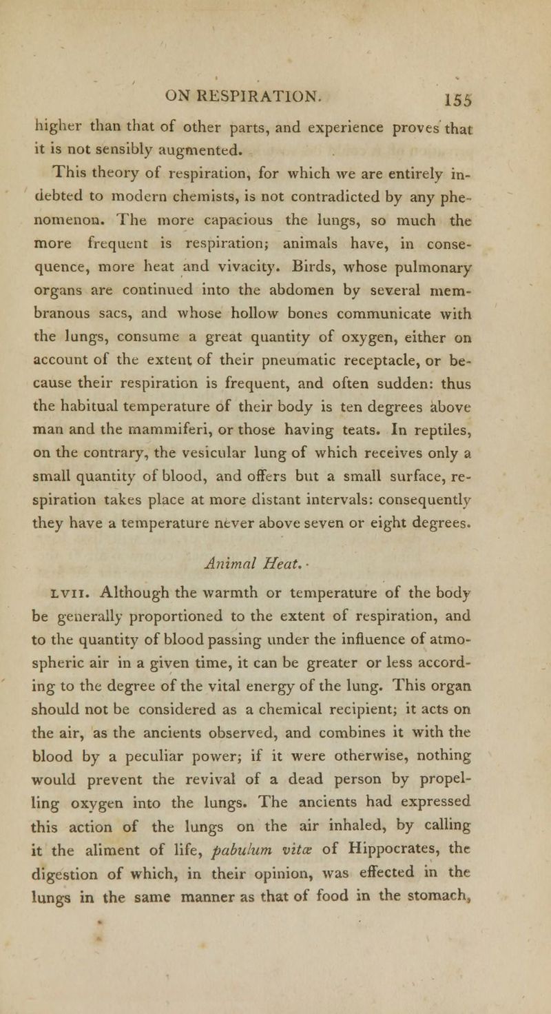 higher than that of other parts, and experience proves that it is not sensibly augmented. This theory of respiration, for which we are entirely in- debted to modern chemists, is not contradicted by any phe- nomenon. The more capacious the lungs, so much the more frequent is respiration; animals have, in conse- quence, more heat and vivacity. Birds, whose pulmonary organs are continued into the abdomen by several mem- branous sacs, and whose hollow bones communicate with the lungs, consume a great quantity of oxygen, either on account of the extent of their pneumatic receptacle, or be- cause their respiration is frequent, and often sudden: thus the habitual temperature of their body is ten degrees above man and the mammiferi, or those having teats. In reptiles, on the contrary, the vesicular lung of which receives only a small quantity of blood, and offers but a small surface, re- spiration takes place at more distant intervals: consequently they have a temperature never above seven or eight degrees. Animal Heat. ■ Lvn. Although the warmth or temperature of the body be generally proportioned to the extent of respiration, and to the quantity of blood passing under the influence of atmo- spheric air in a given time, it can be greater or less accord- ing to the degree of the vital energy of the lung. This organ should not be considered as a chemical recipient; it acts on the air, as the ancients observed, and combines it with the blood by a peculiar power; if it were otherwise, nothing would prevent the revival of a dead person by propel- ling oxygen into the lungs. The ancients had expressed this action of the lungs on the air inhaled, by calling it the aliment of life, pabulum vita: of Hippocrates, the digestion of which, in their opinion, was effected in the lungs in the same manner as that of food in the stomach,