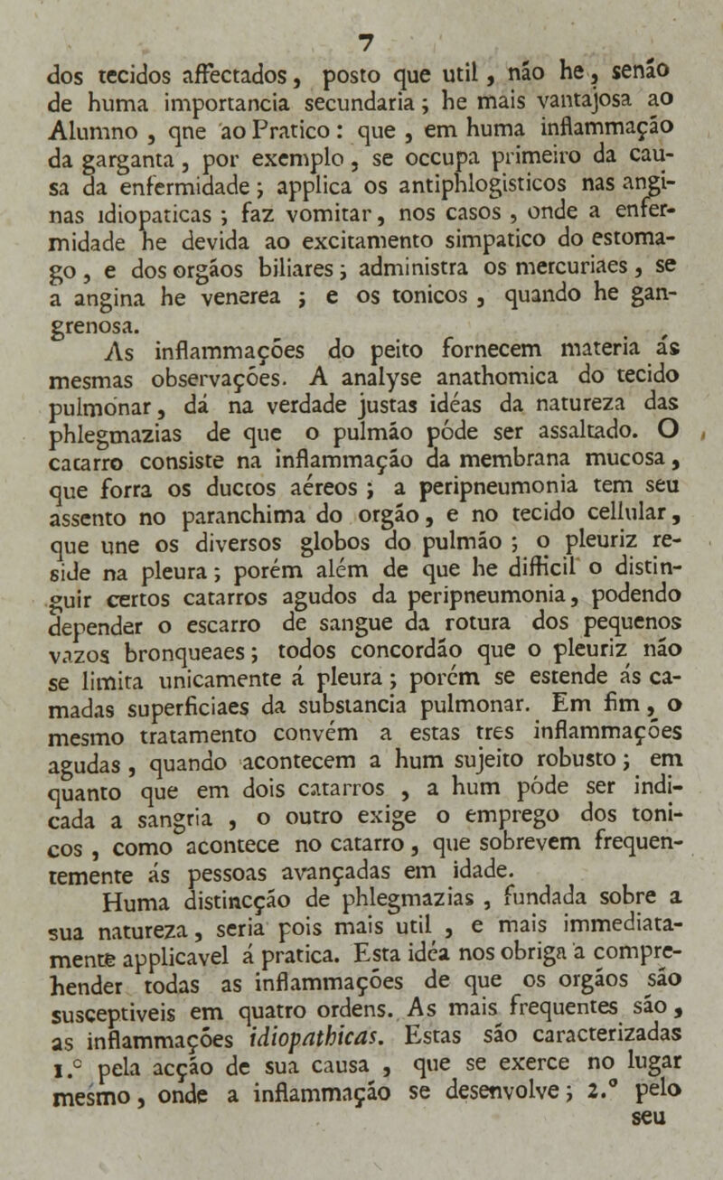 dos tecidos affectados, posto que útil, não he, senão de huma importância secundaria; he mais vantajosa ao Alumno , qne ao Pratico: que , em huma inflammação da garganta, por exemplo, se occupa primeiro da cau- sa da enfermidade; applica os antiphlogisticos nas angi- nas idiopaticas ; faz vomitar, nos casos , onde a enfer- midade he devida ao excitamento simpático do estôma- go , e dos orgáos biliares; administra os mercuriaes , se a angina he venérea j e os tónicos , quando he gan- grenosa. As inflammações do peito fornecem matéria ás mesmas observações. A analyse anathomica do tecido pulmonar, dá na verdade justas idéas da natureza das phlegmazias de que o pulmão pôde ser assaltado. O , cacarro consiste na inflammação da membrana mucosa, que forra os duccos aéreos ; a peripneumonia tem seu assento no paranchima do órgão, e no tecido cellular, que une os diversos globos do pulmão ; o pleuriz re- side na pleura; porém além de que he difficil o distin- guir certos catarros agudos da peripneumonia, podendo depender o escarro de sangue da rotura dos pequenos vazos bronqueaes; todos concordão que o pleuriz não se limita unicamente á pleura; porém se estende ás ca- madas superficiaes da substancia pulmonar. Em fim, o mesmo tratamento convém a estas três inflammações agudas , quando acontecem a hum sujeito robusto j em quanto que em dois catarros , a hum pôde ser indi- cada a sangria , o outro exige o emprego dos tóni- cos , como acontece no catarro, que sobrevem frequen- temente ás pessoas avançadas em idade. Huma distincçáo de phlegmazias , fundada sobre a sua natureza, seria pois mais útil , e mais immediata- mente applicavel á pratica. Esta idéa nos obriga a compre- hender todas as inflammações de que os órgãos são susceptíveis em quatro ordens. As mais frequentes são, as inflammações idiopathicas. Estas são caracterizadas i.c pela acção de sua causa , que se exerce no lugar mesmo, onde a inflammação se desenvolvei 2.° pelo seu