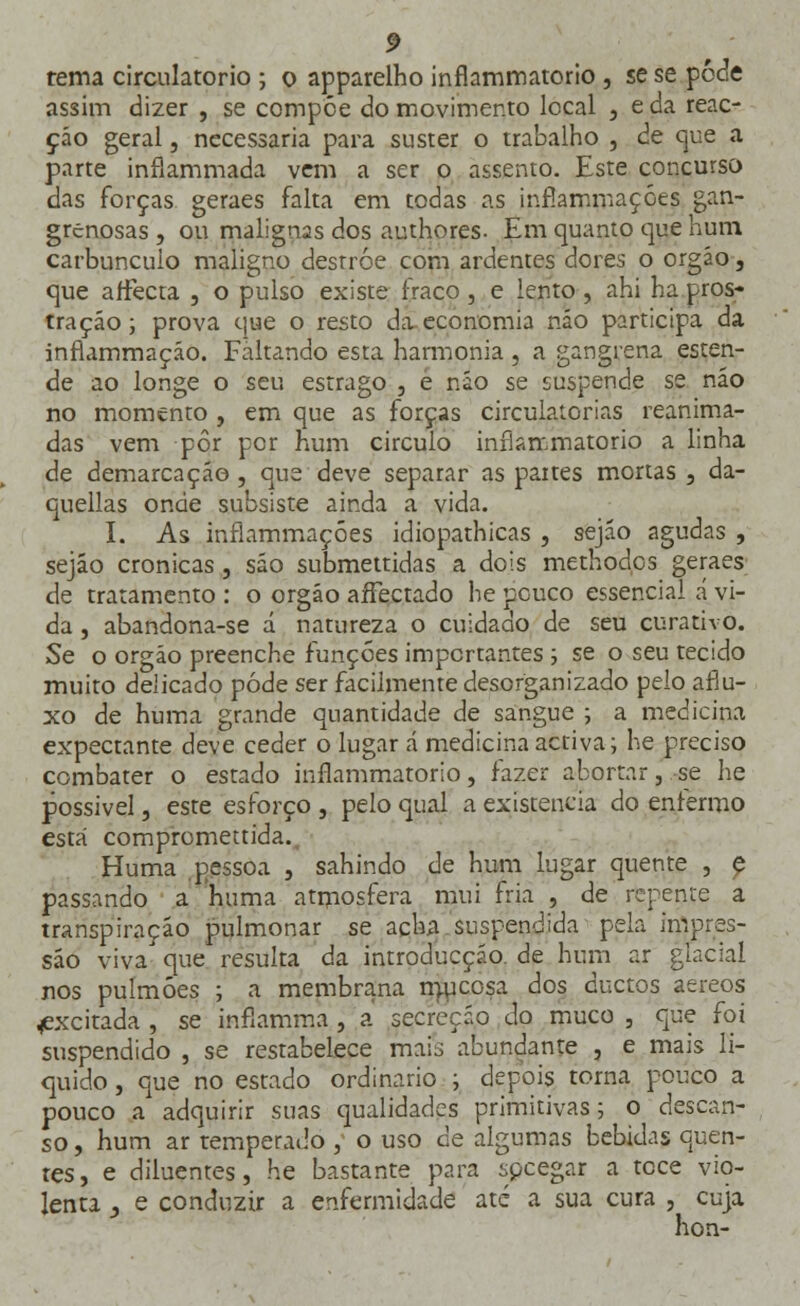 rema circulatório ; o apparelho inflammatorio , se se pode assim dizer , se compõe do movimento local , e da reac- ção geral, necessária para suster o trabalho , de que a parte inflammada vem a ser o assento. Este concurso das forças geraes falta em todas as inrlammaçóes gan- grenosas , ou malignas dos authores- Em quanto que hum carbúnculo maligno destróe com ardentes dores o orgáo, que affecta , o pulso existe fraco, e lento , ahi ha pros- tração ; prova que o resto da economia não participa da infiammação. Faltando esta harmonia , a gangrena esten- de ao longe o seu estrago , e não se suspende se não no momento , em que as forças circulatórias reanima- das vem pôr por hum circulo inflammatorio a linha de demarcação, que deve separar as partes mortas, da- quellas onde subsiste ainda a vida. I. As inrlammaçóes idiopathicas , sejão agudas , sejáo crónicas, são submettidas a dois methodos geraes de tratamento : o orgáo aífectado he pouco essencial a vi- da , abandona-se á natureza o cuidado de seu curativo. Se o orgáo preenche funções importantes ; se o seu tecido muito delicado pôde ser facilmente desorganizado pelo aflu- xo de huma grande quantidade de sangue ; a medicina expectante deve ceder o lugar á medicina activa; he preciso combater o estado inflammatorio, fazer abortar, se he possível, este esforço , pelo qual a existência do enlermo está compromettida. Huma pessoa , sahindo de hum lugar quente , e passando a huma atmosfera mui fria , de repente a transpiração pulmonar se acha suspendida pela impres- são viva que resulta da introducção. de hum ar glacial nos pulmões ; a membrana mucosa dos duetos aéreos ^excitada , se infiamma , a secreção do muco , que foi suspendido , se restabelece mais abundante , e mais li- quido , que no estado ordinário ; depois torna pouco a pouco a adquirir suas qualidades primitivas; o descan- so , hum ar temperado , o uso de algumas bebidas quen- tes, e diluentes, he bastante para spcegar a tece vio- lenta j e conduzir a enfermidade até a sua cura , cuja hon-