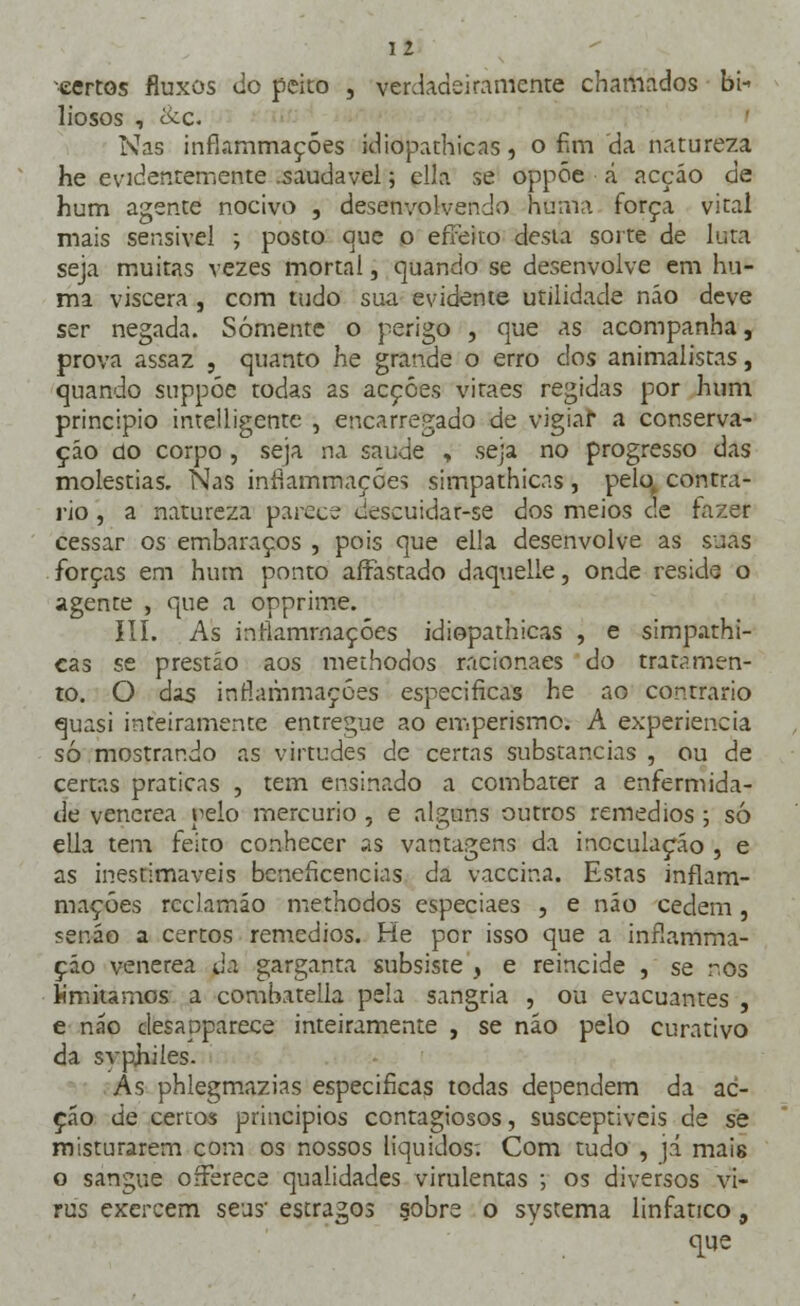 -certos fluxos do peito , verdadeiramente chamados bi- liosos , &o Nas inflammaçóes idioparhicas, o fim da natureza he evidentemente .saudável 5 ella se oppóe á acçáo de hum agente nocivo , desenvolvendo huma força vital mais sensível ; posto que o effeito desta sorte de luta seja muitas vezes mortal, quando se desenvolve em hu- ma viscera, com tudo sua evidente utilidade não deve ser negada. Somente o perigo , que as acompanha, prova assaz , quanto he grande o erro dos animalistas, quando suppóe todas 2s acções vitaes regidas por hum principio intelligente , encarregado de vigiar a conserva- ção úo corpo , seja na saúde , seja no progresso das moléstias. Nas inflammaçóes simpathicas , pelo, contra- rio , a natureza parec- descuidar-se dos meios de fazer cessar os embaraços , pois que el!a desenvolve as suas forças em hum ponto alFastado daquelie, onde reside o agente , que a opprime. III. As inflamrnaçóes idiopathicas , e simpathi- cas se prestão aos methodos racionaes do tratamen- to. O das inflammaçóes especificas he ao contrario quasi inteiramente entregue ao emperismo. A experiência só mostrando as virtudes de certas substancias , ou de certas praticas , tem ensinado a combater a enfermida- de venérea pelo mercúrio , e alguns outros remédios ; só ella tem feito conhecer as vantagens da inoculação , e as inestimáveis beneficências da vaccina. Estas inflam- rnaçóes rcclamáo methodos especiaes , e não cedem, senão a certos remédios. He por isso que a inílamma- ção venérea da garganta subsiste , e reincide , se r.os limitamos a combatella pela sangria , ou evacuantes , e não desapparece inteiramente , se não pelo curativo da svphiles. As phlegmazias especificas todas dependem da ac- çáo de cercos princípios contagiosos, susceptíveis de se misturarem com os nossos líquidos; Com tudo , já mais o sangue oíFerece qualidades virulentas ; os diversos ví- rus exercem seus' estragos sobre o systema linfático, q[ue