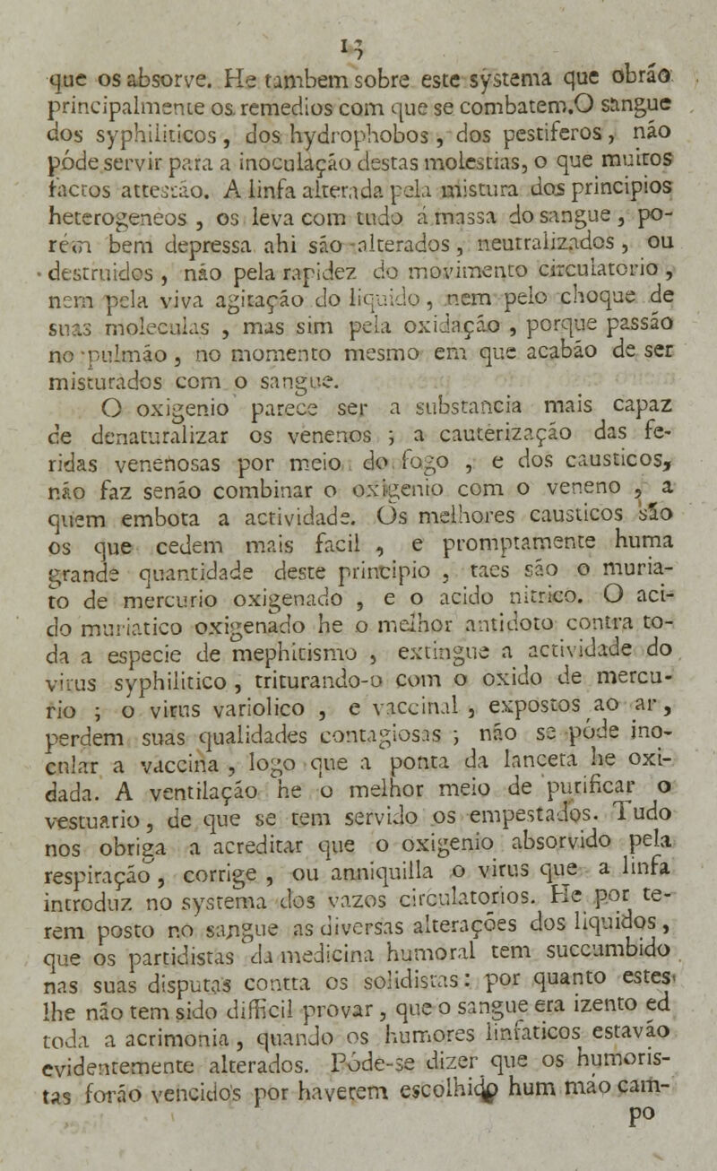 I > 1 que os absorve. He também sobre este systema que obráô principalmente os. remédios com que se combatem.O sangue dos syphiiiticos , dos hydrophobos, dos pestíferos, náo pôde servir para a inoculação destas moléstias, o que muitos factos atteodo. A linfa alterada pela mistura dos princípios heterogéneos , os leva com tudo á massa do sangue, po- rem bem depressa ahi são alterados, neutralizados , ou ■ destruídos , náo pela rapidez do movimento circulatório , nem pela viva agitação do liquido, nem peio choque de suas moléculas , mas sim pela oxidação , porque passáo no pulmão, no momento mesmo em que acabáo de ser misturados com o sangue. O oxigénio parece ser a substancia mais capaz de denaturalizar os venenos j a cauterização das fe- ridas venenosas por meio do fogo , e dos cáusticos, náo faz senão combinar o oxigénio com o veneno J a quem embota a actividade. Ôs melhores cáusticos sSo os que cedem mais fácil , e promptamente huma grande quantidade deste principio , taes são o muria- to de mercúrio oxigenado , e o acido nitrico. O aci- do muriatico oxigenado he o melhor antídoto contra to- da a espécie de mephitismo , extingue a actividade do viras syphiiitico , triturando-o com o oxido de mercú- rio ; o*virus variolico , e vaccihal , expostos ao ar, perdem suas qualidades contagiosas ; náo se pôde ino- cular a vaccina , logo que a ponta da lanceta he oxi- dada. A ventilação he o melhor meio de purificar o vestuário, de que se tem servido os empestados. Tudo nos obriga a acreditar que o oxigénio absorvido pela respiração , corrige , ou anniquilla o virus que a linfa introduz no systema dos vazos circulatórios. He por te- rem posto no sangue as diversas alterações dos líquidos, que os partidistas1 eh medicina humoral tem succumbido nas suas disputas contta os solidistas: por quanto estes- lhe náo tem sido difficil provar, que o sangue era izento ed toda a acrimonia, quando os humores linfáticos estavao evidentemente alterados. Póde-se dizer que os humoris- tas forâo vencidos por haverem escolhicjp hum mio cam- po