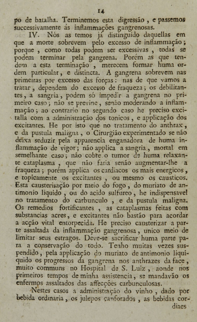 H po de batalha. Terminemos esta digressão , e passemos successivamente ás inflammações gangrenosas. IV- Nós as temos já distinguido daquellas em que a morte sobrevem pelo excesso de inflammação; porque , como todas podem ser excessivas , todas se podem terminar pela gangrena. Porem as que ten- dem a esta terminação , merecem formar huma or- dem particular, e distincta. A gangrena sobrevem nas primeiras por excesso das forças: nas de que vamos a tratar, dependem do excesso de fraqueza; os debilitan- tes , a sangria, podem só impedir a gangrena no pri- meiro caso; náo se previne , senão moderando a inflam- maçáo; ao contrario no segundo caso he preciso exci- talla com a administração dos tónicos, e applicaçáo dos excitantes. He por isto que no tratamento do anthrax, e da pústula maligna , o Cirurgião experimentado se não deixa seduzir pela apparencia enganadora de huma in- flammação de vigor; não applica a sangria, mortal em semelhante caso; náo cobte o tumor de huma relaxan- te cataplasma , que náo faria senão augmentar-lhe a fraqueza ; porém applica os cardíacos os mais enérgicos , e topicamente os excitantes , ou mesmo os cáusticos. Esta causterisação por meio do fogo, do muriato de an- timonio liquido , ou do acido sulfúreo, he indispensável no tratamento do carbúnculo , e da pústula maligna. Os remédios fortificantes , as cataplasmas feitas com substancias acres, e excitantes náo bastão para acordar a acção vital entorpecida. He preciso causterizar a par- te assaltada da inflammação gangrenosa, único meio de limitar seus estragos. Deve-se sacrificar huma parte pa- ra a conservação do todo. Tenho muitas vezes sus- pendido , pela applicaçáo do muriato de antimonio liqui- quido os progressos da gangrena nos anthrazes da face , muito communs no Hospital de S. Luiz , aonde nos primeiros tempos de minha assistência, ss mandaváo os enfermos assaltados das affecçóes carbunculosas. Nestes casos a administração do vinho , dado por bebida ordinária, os julepos canforados , as bebidas cor- diacs