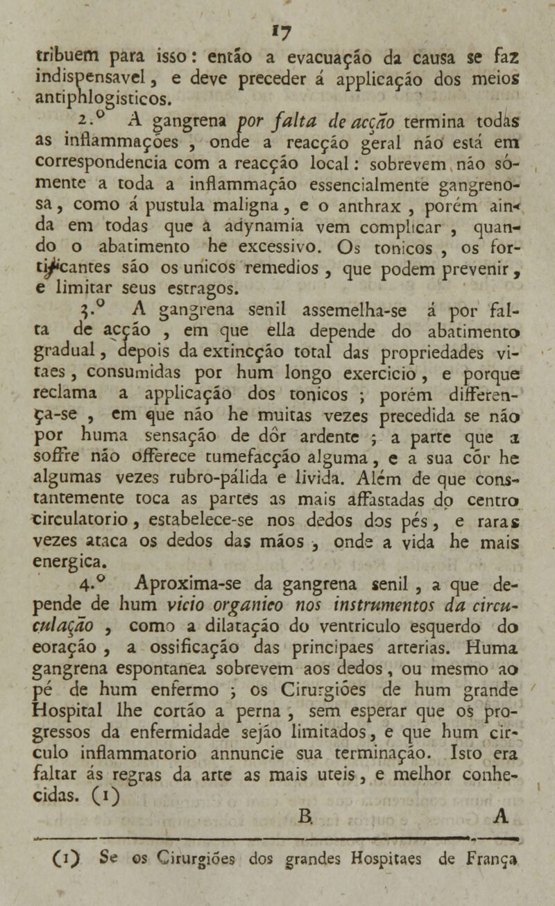 '7 tribuem para isso: entáo a evacuação da causa se faz indispensável, e deve preceder á applicaçáo dos meios antiphlogisticos. 2--° A gangrena por falta de acção termina todas as inflammações , onde a reacção geral não está em correspondência com a reacção local: sobrevem não so- mente a toda a inflammaçáo essencialmente gangreno- sa, como á pústula maligna, e o anthrax , porém ain* da em todas que â adynamia vem complicar , quan- do o abatimento he excessivo. Os tónicos , os for- tificantes são os únicos remédios , que podem prevenir , e limitar seus estragos. 3.0 A gangrena senil assemelha-se á por fal- ta de acção , em que ella depende do abatimento gradual, depois da extincçáo total das propriedades vi- taes , consumidas por hum longo exercício, e porque reclama a applicaçáo dos tónicos ; porém differen- ça-se , em que não he muitas vezes precedida se não por huma sensação de dor ardente ; a parte que a soffre não oíFerece tumefacção alguma, e a sua cór he algumas vezes rubro-pálida e lívida. Além de que cons- tantemente toca as partes as mais affastadas do centro circulatório, estabelece-se nos dedos dos pés, e raras vezes ataca os dedos das mãos , onde a vida he mais enérgica. 4-° Aproxima-se da gangrena senil , a que de- pende de hum vicio orgânico nos instrumentos da circu- culação , como a dilatação do ventrículo esquerdo do eoração , a ossificaçao das principaes artérias. Huma gangrena espontânea sobrevem aos dedos, ou mesmo ao pé de hum enfermo ; os Cirurgiões de hum grande Hospital lhe cortão a perna , sem esperar que os pro- gressos da enfermidade sejão limitados, e que hum cir- culo inflammatorio annuncie sua terminação. Isto era faltar ás regras da arte as mais úteis, e melhor conhe- cidas. (1) B. A (1) Se os Cirurgiões dos grandes Hospitaes de França