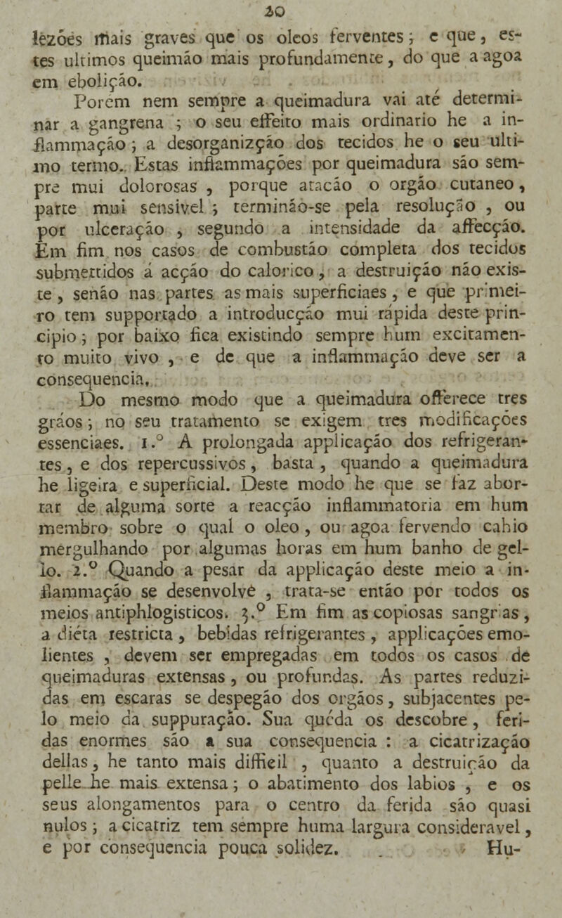ÍO lézóes rftais graves que os olcos ferventes; eque, es- tes últimos queimáo mais profundamente, do que a agoa cm eboiiçáo. Porem nem sempre a queimadura vai até determi- nar a gangrena ; o seu effeito mais ordinário he a in- flammaçáo; a desorganizçáo dos tecidos he o seu ulti- mo termo. Estas inflammaçóes por queimadura sáo sem- pre mui dolorosas , porque atacáo o orgáo cutâneo, parte mui sensível ; termináo-se pela resolução , ou por ulceração , segundo a intensidade da affecçáo. Em fim nos casos de combustão completa dos tecidos submettidos á acção do calórico, a destruição não exis- te , senáo nas partes as mais superficiaes, e que pr.mei- ro tem supportado a introducçáo mui rápida deste prin- cipio ; por baixo fica existindo sempre bum excitamen- to muito vivo , ■ e de que a inílammaçáo deve ser a consequência. Do mesmo modo que a queimadura offèrece três gráos •, no seu tratamento se exigem três modificações essenciaes. i.° A prolongada applicaçáo dos refrigeran- tes , e dos repercussivos, basta , quando a queimadura he ligeira e superficial. Deste modo he que se faz abor- tar de alguma sorte a reacção inflammatoria em hum membro sobre o qual o óleo , ou agoa fervendo cahio mergulhando por algumas horas em hum banho de gel- io. 2.0 Quando a pesar da applicaçáo deste meio a in- iíammaçáo se desenvolve , trata-se então por todos os meios antiphlogisticos» 3.0 Em fim as copiosas sangras, a dieta restricta , bebidas refrigerantes , applicaçóes emo- lientes , devem ser empregadas em todos os casos de queimaduras extensas, ou profundas. As partes reduzi- das em escaras se despegáo dos órgãos, subjacentes pe- lo meio da suppuração. Sua queda os descobre , feri- das enormes são a sua consequência : a cicatrização delias, he tanto mais diffieil , quanto a destruição da pelle. he mais extensa; o abatimento dos lábios , e os seus alongamentos para o centro da ferida são quasi nulos; a cicatriz tem sempre huma largura considerável, e por consequência pouca solidez. Hu-