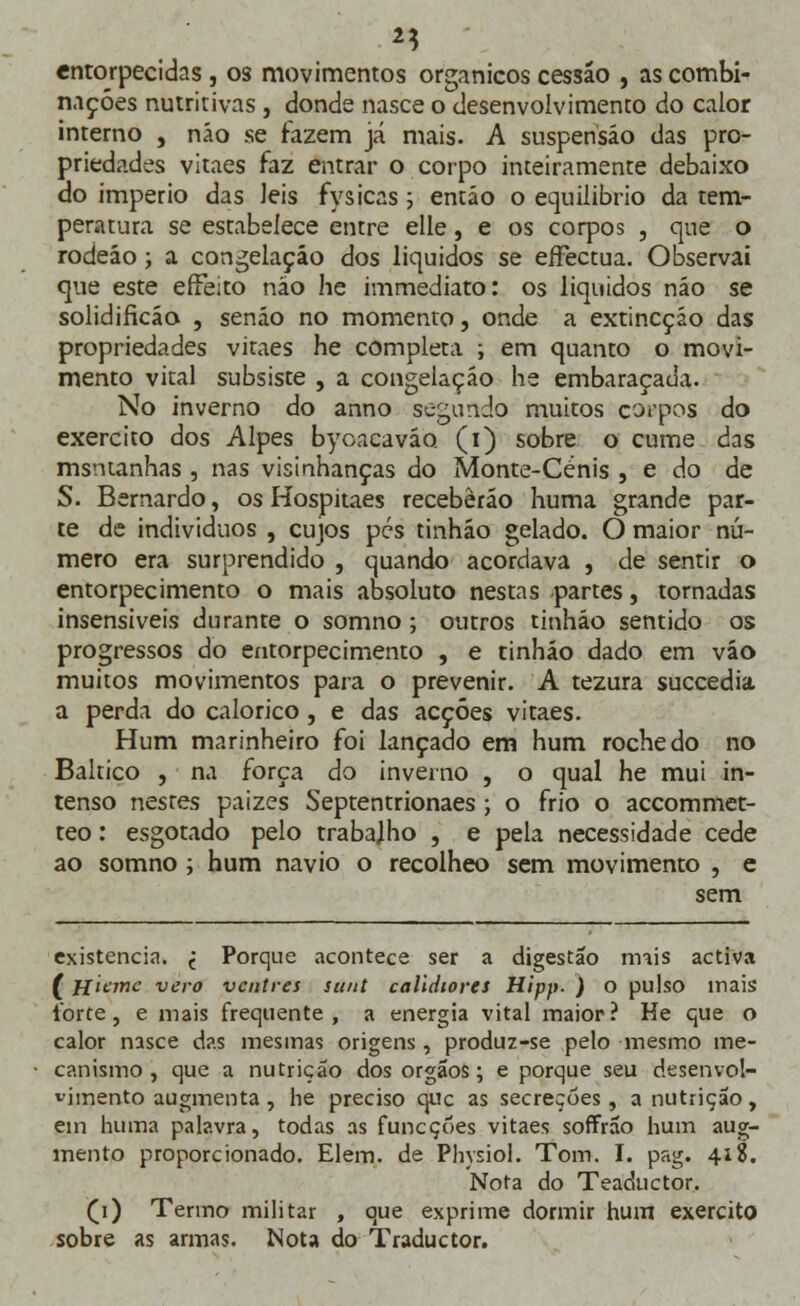 entorpecidas, os movimentos orgânicos cessão , as combi- nações nutritivas , donde nasce o desenvolvimento do calor interno , não se fazem já mais. A suspensão das pro- priedades vitaes faz entrar o corpo inteiramente debaixo do império das leis fysicas; então o equilíbrio da tem- peratura se estabelece entre elle, e os corpos , que o rodeáo; a congelação dos líquidos se eíFectua. Observai que este effeito não he immediato: os líquidos não se solidificão , senão no momento, onde a extincçáo das propriedades vitaes he completa ; em quanto o movi- mento vital subsiste , a congelação he embaraçada. No inverno do anno segundo muitos corpos do exercito dos Alpes bycacavão (i) sobre o cume das msntanhas , nas visinhanças do Monte-Cénis , e do de S. Bernardo, os Hospitaes receberão huma grande par- te de indivíduos , cujos pés tinhão gelado. O maior nú- mero era surprendido , quando acordava , de sentir o entorpecimento o mais absoluto nestas partes, tornadas insensíveis durante o somno ; outros tinhão sentido os progressos do entorpecimento , e tinhão dado em vão muitos movimentos para o prevenir. A tezura succedia. a perda do calórico, e das acções vitaes. Hum marinheiro foi lançado em hum rochedo no Báltico , na força do inverno , o qual he mui in- tenso nestes paizes Septentrionaes ; o frio o accommet- teo: esgotado pelo trabajho , e pela necessidade cede ao somno ; hum navio o recolheo sem movimento , e sem existência, j Porque acontece ser a digestão mais activa ( Hiane vero ventres sunt calldiores Hipp. ) o pulso mais ibrte, e mais frequente, a energia vital maior? He que o calor nasce das mesmas origens , produz-se pelo mesmo me- canismo, que a nutrição dos órgãos; e porque seu desenvol- vimento augmenta, he preciso que as secreções , a nutrição, ein huma palavra, todas as funeçues vitaes soffrão hum aug- mento proporcionado. Elem. de Physiol. Tom. I. pag. 418. Nota do Teaductor. (1) Termo militar , que exprime dormir hum exercito sobre as armas. Nota do Traductor.