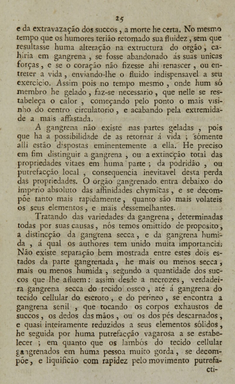 c da extravazação dos suecos, a morte he certa. No mesmo tempo que os humores teriáo retomado sua fluidez, sem que resultasse huma alteração na extruetura do órgão, ca- ri iria em gangrena , se fosse abandonado ás suas únicas forças, e se o coração não fizesse ahi renascer , ou en- treter a vida, enviando-lhe o fluido indispensável a seu exercício. Assim pois no tempo mesmo , onde hum só membro he gelado, faz-se necessário, que nelle se res- tabeleça o calor , começando pelo ponto o mais visi- nho do centro circulatório, e acabando pela extremida- de a mais afFastada. A gangrena não existe nas partes geladas , pois que ha a possibilidade de as retornar á vida ; somente alli estio dispostas eminentemente a ella. He preciso em fim distinguir a gangrena , ou a extineçáo totai das propriedades vitaes em huma parte ; da podridão , ou putrefacçáo local , consequência inevitável desta perda das propriedades. O orgáo gangrenado entra debaixo do império absoluto das aífinidades chymicas , e se decom- põe tanto mais rapidamente, quanto são mais voláteis os seus elementos, e mais dessemelhantes. Tratando das variedades da gangrena, determinadas todas por suas causas, nós temos omittido de propósito, a distineçáo da gangrena secca, e da gangrena húmi- da , á qual os authores tem unido muita importância: Não existe separação bem mostrada entre estes dois es- tados da parte gangrenada, he mais ou menos secca, mais ou menos húmida , segundo a quantidade dos sue- cos que ihe afluem: assim desde a necrezes, verdadei- ra gangrena secca do tecido ósseo , até á gangrena do tecido cellular do escroto, e do perineo, se encontra a gangrena senil , que tocando os corpos exhaustos de suecos , os dedos das mãos , ou os dos pés descarnados , e quasi inteiramente reduzidos a seus elementos sólidos, he seguida por huma putrefacçáo vagarosa a se estabe- lecer ; em quanto que os Jambos do tecido cellular gangrenados em huma pessoa muito gorda, se decom- põe, e liquificáo com rapidez pelo movimento putrefa- cti-