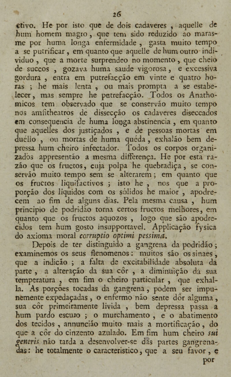 crivo. He por isto que de dois cadáveres , aquelle de hum homem magro, que tem sido reduzido ao maras- me por huma longa enfermidade , gasta muito tempo a se putrificar, em quanto que aquelle de hum outro indi- viduo , que a morte surprendeo no momento , que cheio de suecos , gozava huma saúde vigorosa, e excessiva gordura , entra em putrefacçáo em vinte e quatro ho- ras ; he mais lenta , ou mais prompta a se estabe- lecer, mas sempre he patrefacção. Todos os Anatho- rnicos tem observado que se conserváo muito tempo nos amfitheatros de dissecção os cadáveres diseccados em consequência de huma longa abstinência , em quanto que aquelles dos justiçados , e de pessoas mortas em duelio , ou mortas de huma queda , exhalão bem de- pressa hum cheiro infectador. Todos os corpos organi- zados appresentáo a mesma difFerença. He por esta ra- zão que os fruetos, cuja polpa he quebradiça, se con- serváo muito tempo sem se alterarem; em quanto que os fruetos liquifactivos ; isto he , nos que a pro- porção dos líquidos com os sólidos he maior , apodre- cem ao fim de alguns dias. Pela mesma causa , hum principio de podridão torna certos fruetos melhores, em quanto que os fruetos aquozos , logo que são apodre- cidos tem hum gosto insupportavel. Applicação fysica do axioma moral corruptio optimi péssima. Depois de ter distinguido a gangrena da podridão; examinemos os seus flenomenos: muitos são ossinaes, que a indicáo ; a falta de excitabilidade absoluta da parte , a alteração da sua cor , a diminuição da sua temperatura , em fim o cheiro particular , que exhal- la. As porções tocadas da gangrena , podem ser impu- nemente expedaçadas , o enfermo não sente dor alguma , sua cor primeiramente lívida , bem depressa passa a hum pardo esemo ; o murchamento , e o abatimento dos tecidos , annuncião muito mais a mortificação, do que a cor do cinzento azulado. Em fim hum cheiro sui generis não tarda a desenvolver-se dás partes gangrena- das : he totalmente o característico, que a seu favor, e por