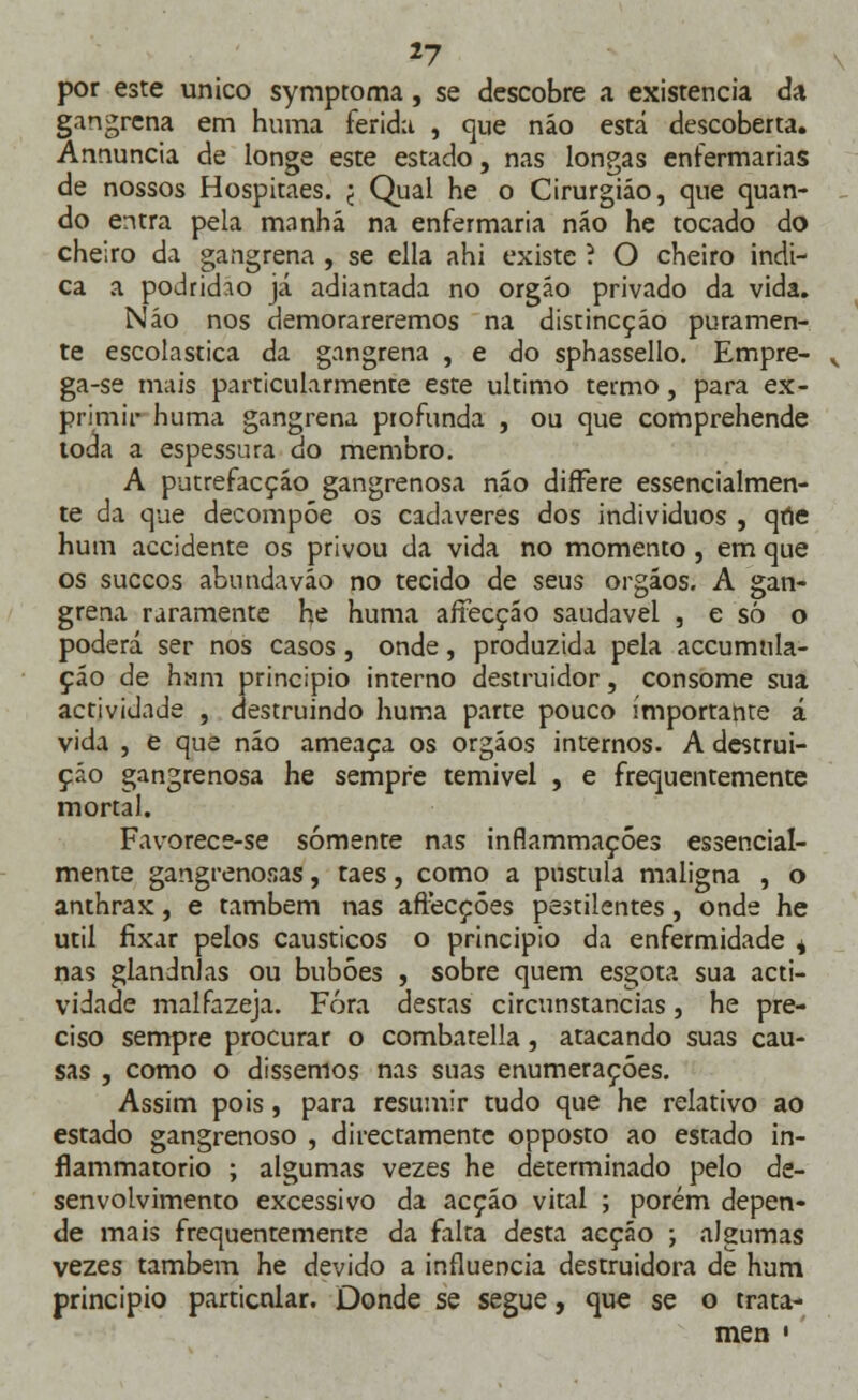 por este único symptoma, se descobre a existência da gangrena em huma ferida , cjue náo está descoberta. Annuncia de longe este estado, nas longas enfermarias de nossos Hospitaes. j Qual he o Cirurgião, que quan- do entra pela manhã na enfermaria náo he tocado do cheiro da gangrena , se ella ahi existe i O cheiro indi- ca a podridão já adiantada no órgão privado da vida. Náo nos demorareremos na distincçáo puramen- te escolástica da gangrena , e do sphassello. Empre- ga-se mais particularmente esze ultimo termo, para ex- primir huma gangrena profunda , ou que comprehende toda a espessura do membro. A putrefacçáo gangrenosa náo difFere essencialmen- te da que decompõe os cadáveres dos indivíduos , qne hum accidente os privou da vida no momento, em que os suecos abundaváo no tecido de seus orgáos. A gan- grena raramente he huma affecção saudável , e só o poderá ser nos casos, onde, produzida pela accumnla- çáo de hum principio interno destruidor, consome sua actividade , destruindo huma parte pouco importante á vida , e que náo ameaça os orgáos internos. A destrui- ção gangrenosa he sempre temível , e frequentemente mortal. Favorece-se somente nas inflammaçóes essencial- mente gangrenosas, taes, como a pústula maligna , o anthrax, e também nas affecçôes pestilentes, onde he útil fixar pelos cáusticos o principio da enfermidade ^ nas glândulas ou bubôes , sobre quem esgota sua acti- vidade malfazeja. Fora destas circunstancias, he pre- ciso sempre procurar o combatella, atacando suas cau- sas , como o dissemos nas suas enumerações. Assim pois, para resumir tudo que he relativo ao estado gangrenoso , directamente opposto ao estado in- flammatorio ; algumas vezes he determinado pelo de- senvolvimento excessivo da acção vital ; porém depen- de mais frequentemente da falta desta acção ; algumas vezes também he devido a influencia destruidora de hum principio particnlar. Donde se segue, que se o trata- men »