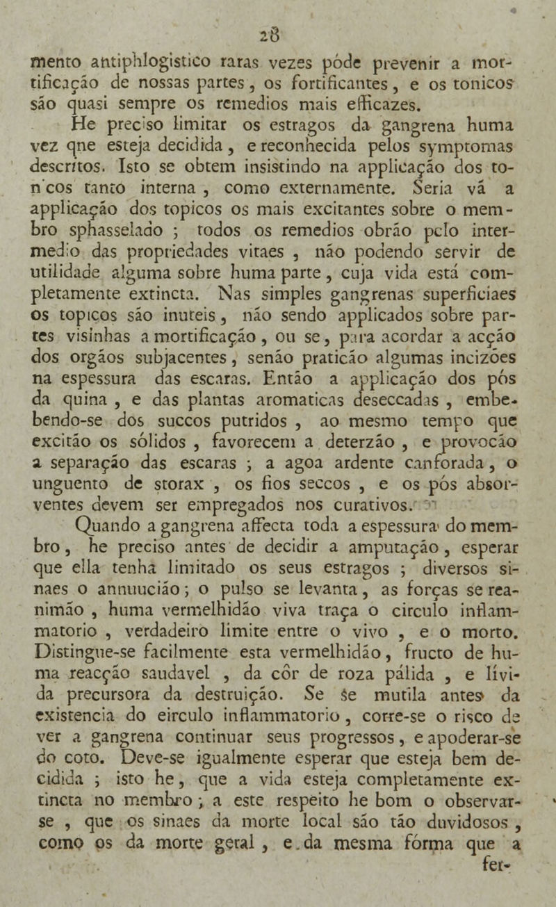 mento antiphlogistico raras vezes pôde prevenir a mor- tificação de nossas partes, os fortificantes, e os tonicos- sáo quasi sempre os remédios mais efficazes. He preciso limitar os estragos da gangrena huma vez qne esteja decidida, e reconhecida pelos symptomas descritos. Isto se obtém insistindo na applicaçáo dos to- ncos tanto interna , como externamente. Seria vá a applicaçáo dos tópicos os mais excitantes sobre o mem- bro sphasselado ; rodos os remédios obráo pelo inter- médio das propriedades vitaes , náo podendo servir de utilidade alguma sobre huma parte, cuja vida está com- pletamente extincta. Nas simples gangrenas superficiaes os tópicos são inúteis, náo sendo applicados sobre par- tes visínhas a mortificação , ou se, para acordar a acção dos órgãos subjacentes, senão praticão algumas incizóes na espessura das escaras. Então a applicaçáo dos pós da quina , e das plantas aromáticas deseccadis , embe. bendo-se dos suecos pútridos , ao mesmo tempo que excitáo os sólidos , favorecem a deterzáo , e provocáo a separação das escaras ; a agoa ardente canforada, o unguento de storax , os fios seccos , e os pós absor- ventes devem ser empregados nos curativos. Quando a gangrena affècta toda a espessura do mem- bro , he preciso antes de decidir a amputação, esperar que ella tenha limitado os seus estragos ; diversos si- naes o annuuciáo; o pulso se levanta, as forças se rea- nimão , huma vermelhidão viva traça o circulo inrlam- matorio , verdadeiro limite entre o vivo , e o morto. Distingue-se facilmente esta vermelhidão, frueto de hu- ma reacção saudável , da cor de roza pálida , e lívi- da precursora da destruição. Se se mutila antes* da existência do eirculo inflammatorio, corre-se o risco de ver a gangrena continuar seus progressos, e apoderar-se do coto. Deve-se igualmente esperar que esteja bem de- cidida ; isto he, que a vida esteja completamente ex- tincta no -membro; a este respeito he bom o observar- se , que os sinaes da morte local são táo duvidosos , como os da morte geral, e. da mesma forma que a fer-