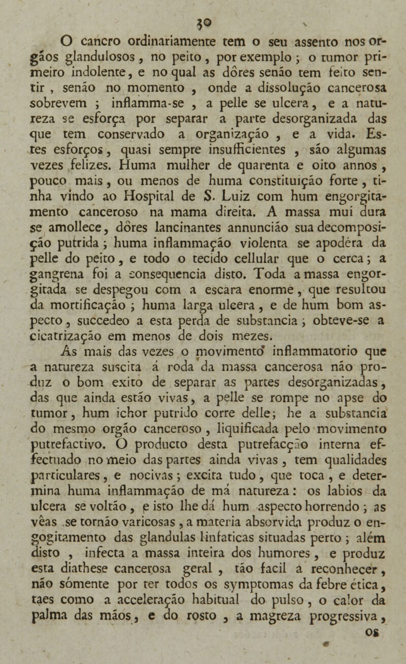 3* O cancro ordinariamente tem o seu assento nos ór- gãos glandulosos , no peito , por exemplo ; o tumor pri- meiro indolente, e no qual as dores senão tem feito sen- tir , senão no momento , onde a dissolução cancerosa sobrevem ; inflamma-se , a pelle se ulcera, e a natu- reza se esforça por separar a parte desorganizada das cjue tem conservado a organização , e a vida. Es- tes esforços, quasi sempre insufficientes , são algumas vezes felizes. Huma mulher de quarenta e oito annos , pouco mais, ou menos de huma constituição forte , ti- nha vindo ao Hospital de S. Luiz com hum engorgita- mento canceroso na mama direita. A massa mui dura se amollece, dores lancinantes annuncião sua decomposi- ção pútrida ; huma inflammação violenta se apodera da pelle do peito, e todo o tecido cellular que o cerca; a gangrena foi a consequência disto. Toda a massa engor- gitada se despegou com a escara enorme, que resultou da mortificação ; huma larga ulcera, e de hum bom as- pecto , succedeo a esta perda de substancia; obteve-se a cicatrização em menos de dois mezes. As mais das vezes o niovimento inflammatorio que a natureza suscita á roda da massa cancerosa não pro- duz o bom êxito de separar as partes desorganizadas, das que ainda estão vivas, a pelle se rompe no apse do tumor, hum ichor pútrido corre delle; he a substancia do mesmo órgão canceroso , liquificada pelo movimento putrefactivo. O producto desta putrefacção interna ef- fectuado nomeio das partes ainda vivas, tem qualidades particulares, e nocivas; excita tudo, que toca, e deter- mina huma inflammação de má natureza: os lábios da ulcera sevoltão, e isto lhe dá hum aspecto horrendo ; as vêas se tornão varicosas , a matéria absorvida produz o en- gogitamento das glândulas linfáticas situadas perto ; além disto , infecta a massa inteira dos humores , e produz esta diathese cancerosa geral , tão fácil a reconhecer, não somente por ter todos os symptomas da febre ética, taes como a acceleraçáo habitual do pulso, o calor da palma das mãos, e do rosto 3 a magreza progressiva, os