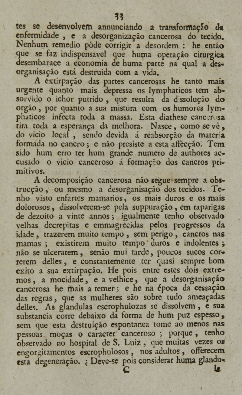 tes se desenvolvem annunciando a transformação (k enfermidade , e a desorganização cancerosa do tecido. Nenhum remédio pode corrigir a desordem : he então que se faz indispensável que huma operação cirúrgica desembarace a economia de huma parte na qual a des- organisaçáo está destruída com a vida. A extirpação das partes cancerosas he tanto mais urgente quanto mais depressa os lymphaticos tem ab- sorvido o ichor pútrido , que resulta da d ssoluçáo do órgão, por quanto a sua mistura com os humores lym- phaticos infecta toda a massa. Esta diathese cancert sa rira toda a esperança da melhora. Nasce, como se vè , do vicio local , sendo devida á reabsorção da matera formada no cancro; e não presiste a esta affecção. Tem sido hum erro ter hum grande numero de authores ac- cusado o vicio canceroso á formaçío dos cancros pri- mitivos. A decomposição cancerosa não segue- sempre a obs- trucçáo, ou mesmo a desorganisação dos tecidos. Te- nho visto enfartes mamários, os mais duros e os mais dolorosos, dissolverem-se pela suppuraçáo, em raparigas de dezoito a vinte annos; igualmente tenho observado velhas decrépitas e emmagrecidas pelos progressos da idade , trazerem muito tempo , sem perigo , cancros nas mamas ; existirem muito tempo duros e indolentes ; não se ulcerarem, senão mui tarde, poucos sucos cor» rerem delles, e constantemente ter quasi sempre bom exito a sua extirpação. He pois entre estes dois extre- mos , a mocidade, e a velhice, que a desorganisação cancerosa he mais a temer; e he na época da cessação das regras, que as mulheres são sobre tudo ameaçadas delles. As glândulas escrophulozas se dissolvem, e sua substancia corre debaixo da forma de hum puz espesso, sem que esta destruição espontânea tome ao menos nas pessoas moças o caracter canceroso ; porque, tenho observado no hospital de S. Luiz , que muitas vezes os engorgiramentos escrophulosos , nos adultos , oíFerecem esta degeneração. < Deve-se pois considerar huma glandu-*