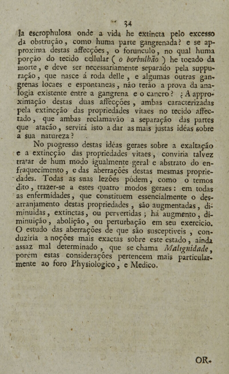 • *4 Ia escrophulosa onde a vida he extincta pelo excesso da obstrução, como huma parte gangrenada? e se ap- proxiraa destas affecçóes, o forunculo, no qual huma porção do tecido cellular ( o borbulbão ) he tocado da morte, e deve ser necessariamente separado pela suppu- raçáo, que nasce á roda delle , e algumas outras gan- grenas locaes e espontâneas, não terão a prova da ana- logia existente entre a gangrena e o cancro ? < A appro* ximação destas duas affecçóes , ambas caracterizadas pela extincçáo das propriedades viiaes no tecido affec- tado, que ambas reclamaváo a separação das partes que atacáo, servirá isto a dar as mais justas idéas sobre a sua natureza? No piogresso destas idéas geraes sobre a exaltação e a extincção das propriedades vitaes, conviria talvez trarar de hum modo igualmente geral e abstrato do en- fraquecimento, edas aberrações destas mesmas proprie- dades. Todas as suas lezóes podem, como o temos dito, trazer-se a estes quatro modos geraes: em todas as enfermidades, que constituem essencialmente o des- arranjamento destas propriedades , são augmentadas, di- minuídas , extinctas, ou pervertidas ; há augmento, di- minuição , abolição, ou perturbação em seu exercício. O estudo das aberrações de que são susceptíveis , con- duziria a noções mais exactas sobre este estado, ainda assaz mal determinado, que se chama Malignidade, porém estas considerações perteneem mais particular- mente ao foro Physiologico, e Medico. OR.