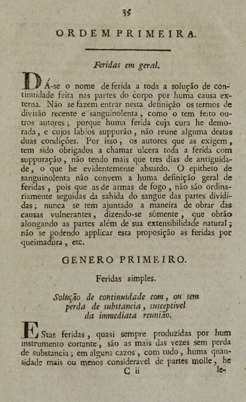 ORDEM PRIMEIRA. Feridas em geral. A-se o nome de ferida a toda a solução de con- tinuidade feira nas partes do corpo por huma causa ex- terna. Náo se fazem entrar nesta definição os termos de divisão recente e sanguinolenta, como o tem feito ou- tros autores; porque huma ferida cuja cura he demo- rada, e cujos lábios suppuráo, náo reúne alguma destas duas condições. Por isso, os autores que as exigem, tem sido obrigados a chamar ulcera toda a ferida com suppuraçáo, náo tendo mais que três dias de antiguida- de, o que he evidentemente absurdo. O epitheto de sanguinolenta náo convém a huma definição geral de feridas , pois que as de armas de fogo, náo sáo ordina- riamente seguidas da sahida do sangue das partes dividi- das; nunca se tem ajuntado a maneira de obrar das causas vulnerantes, dizendo-se somente, que obráo alongando as partes além de sua extensibilidade natural; não se podendo applicar esta proposição as feridas por queimadura, etc. GÉNERO PRIMEIRO. Feridas simples. Solução de continuidade com, ou sem perda de substancia, susceptível da immediata reunião. E _ Stas feridas, quasi sempre produzidas por hum instrumento cortante, são as mais das vezes sem perda de substancia; em alguns cazos , com tudo , huma quan- tidade mais ou menos considerável de partes molle, he C ii &