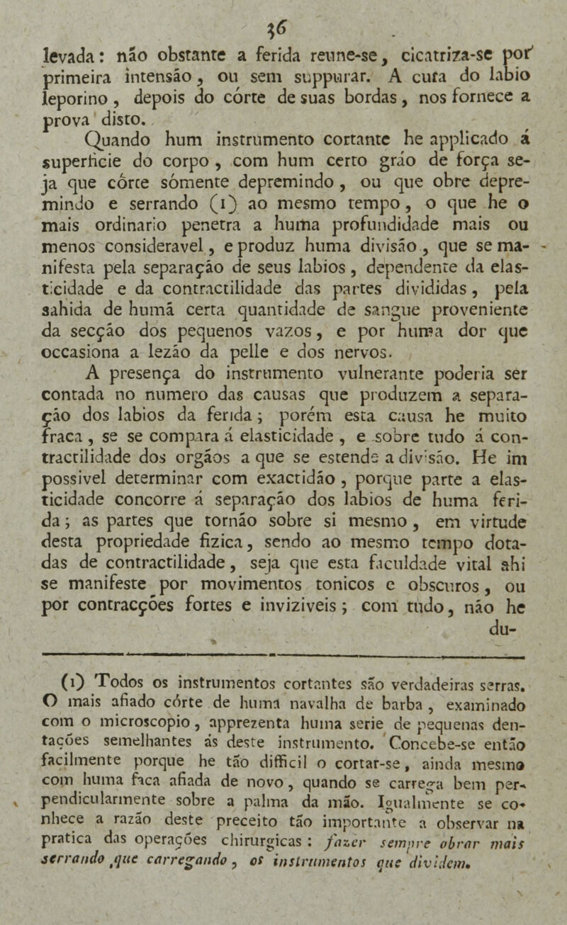 tf levada: não obstante a ferida reune-se, cicatriza-se por' primeira intensáo, ou sem suppurar. A cufa do lábio leporino , depois do corte de suas bordas , nos fornece a prova disto. Quando hum instrumento cortante he applicado á superricie do corpo , com hum certo gráo de força se- ja que corce somente depremindo , ou que obre depre- mindo e serrando (i) ao mesmo tempo, o que he o mais ordinário penetra a huma profundidade mais ou menos considerável, e produz huma divisão, que se ma- nifesta pela separação de seus lábios, dependente da elas- ticidade e da contractilidade das partes divididas, pela sahida de humá certa quantidade de sangue proveniente da secção dos pequenos vazos, e por huma dor que occasiona a lezáo da pelle e dos nervos. A presença do instrumento vulnerante poderia ser contada no numero das causas que produzem a separa- ção dos lábios da ferida; porém esta c;:usa he muito fraca , se se compara á elasticidade , e sobre tudo á con- tractilidade dos órgãos a que se estende a div;sáo. He im possível determinar com exactidão , porque parte a elas- ticidade concorre á separação dos lábios de huma feri- da ; as partes que tornáo sobre si mesmo , em virtude desta propriedade fizica, sendo ao mesmo tempo dota- das de contractilidade, seja que esta faculdade vital ahi se manifeste por movimentos tónicos e obscuros, ou por contracções fortes e inviziveis; com tudo, não he du- (1) Todos os instrumentos cortantes são verdadeiras serras. O mais afiado corte de huma navalha de barba , examinado com o microscópio, apprezenta huma serie de pequenas den- raçóes semelhantes ás deste instrumento. Concebe-se então facilmente porque he tão difficil o corrar-se, ainda mesma com huma hca afiada de novo, quando se carrega bem per- pendicularmente sobre a palma da mão. Igualmente se co« nhece a razão deste preceito tão importante a observar na pratica das operações chirurgicas : fazer sempre obrar mais serrandotquc carregando, es instrumentos que dividem.