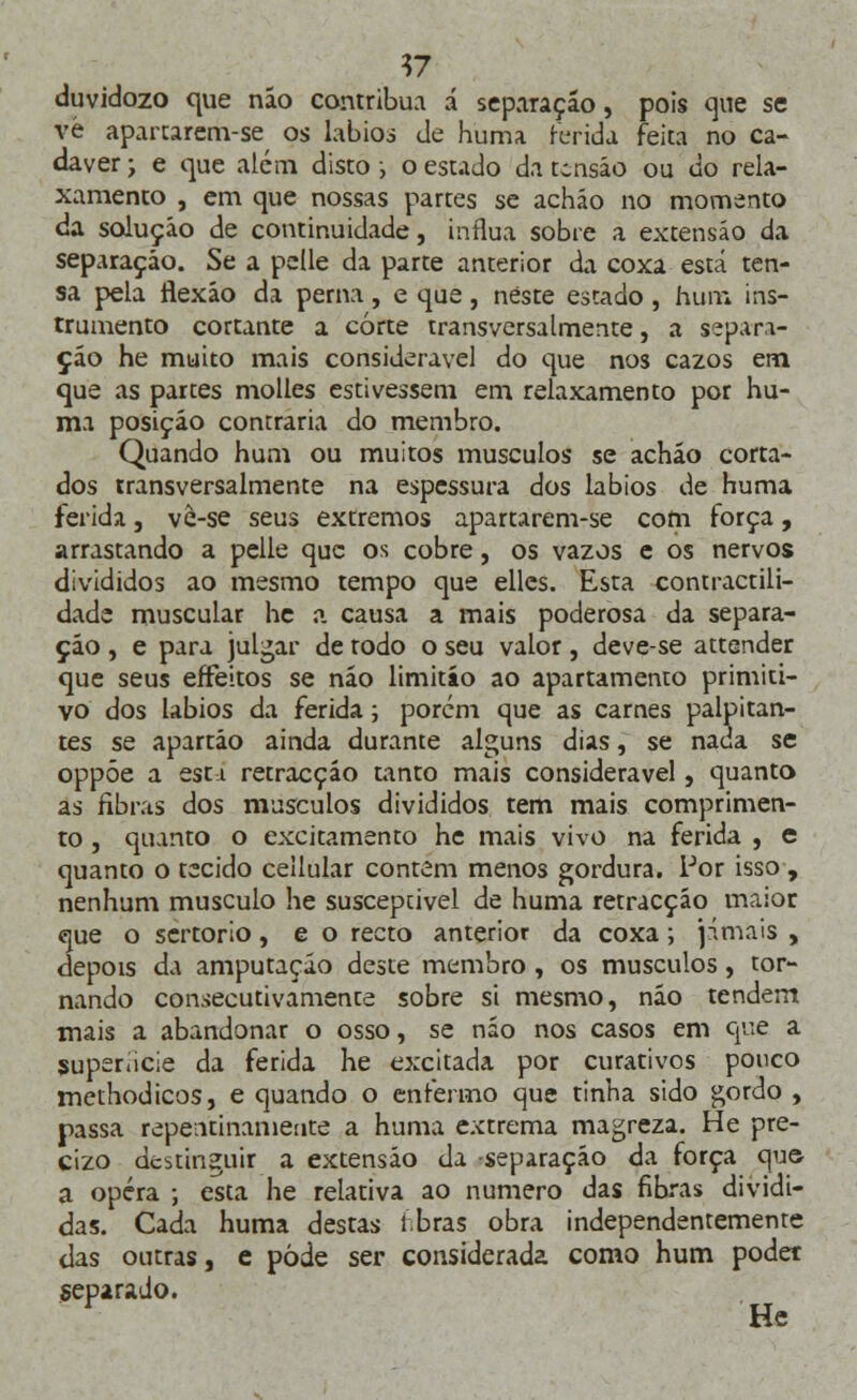 V7 duvidozo que não contribua á separação, pois que se vè apartarem-se os lábios de huma ferida feita no ca- dáver ; e que além disto ; o estado da tensão ou do rela- xamento , em que nossas partes se acháo no momento da solução de continuidade, influa sobre a extensão da separação. Se a pelle da parte anterior da coxa está ten- sa peia flexão da perna , e que, neste estado , hum ins- trumento cortante a corte transversalmente, a separa- ção he muito mais considerável do que nos cazos em que as partes molles estivessem em relaxamento por hu- ma posição contraria do membro. Quando hum ou muitos músculos se acháo corta- dos transversalmente na espessura dos lábios de huma ferida, ve-se seus extremos apartarem-se com força, arrastando a pelle que os cobre, os vazos e os nervos divididos ao mesmo tempo que elles. Esta contractili- dade muscular he a causa a mais poderosa da separa- ção , e para julgar de rodo o seu valor, deve-se attender que seus eífeitos se não limitáo ao apartamento primiti- vo dos lábios da ferida; porém que as carnes palpitan- tes se apartáo ainda durante alguns dias, se nada se oppôe a est i retracção tanto mais considerável, quanto as fibras dos músculos divididos tem mais comprimen- to , quanto o excitamento he mais vivo na ferida , e quanto o tecido cellular contem menos gordura. Por isso , nenhum musculo he suscepcivel de huma retracção maior que o sertorio, e o recto anterior da coxa; jamais , depois âx amputação deste membro , os músculos, tor- nando consecutivamente sobre si mesmo, não tendem mais a abandonar o osso, se não nos casos em que a superfície da ferida he excitada por curativos pouco methodicos, e quando o enfermo que tinha sido gordo , passa repentinamente a huma extrema magreza. He pre- cizo destinguir a extensão da separação da força que- a opera ; esta he relativa ao numero das fibras dividi- das. Cada huma destas fibras obra independentemente das outras, e pôde ser considerada como hum poder separado. ■ He