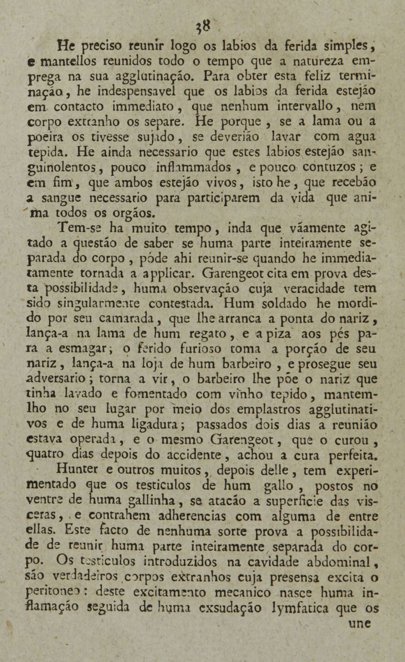 ?8 He preciso reunir logo os lábios da ferida simples, e mantellos reunidos todo o tempo que a natureza em- prega na sua agglutinaçáo. Para obter esta feliz termi- nação, he indespensavel que os lábios da ferida estejáo cm contacto immediato, que nenhum intervallo, nem corpo extranho os separe. He porque , se a lama ou a poeira os tivesse sujado, se deveriáo lavar com agua tépida. He ainda necessário que estes lábios estejáo san- guinolentos, pouco infhmmados , e pouco contuzos; e em fim, que ambos estejáo vivos, isto he, que recebáo a sangue necessário para participarem da vida que ani- ma todos os órgãos. Tem-se ha muito tempo, inda que váamente agi- tado a questão de saber se huma parte inteiramente se- parada do corpo , pôde ahi reunir-se quando he immedia- tamente tornada a applicar. Garengeot cita em prova des- ta possibilidade, huma observação cuja veracidade tem sido singularmente contestada. Hum soldado he mordi- do por seu camarada, que lhe arranca a ponta do nariz , lança-a na lama de hum regato, e a piza aos pés pa- ra a esmagar; o ferido furioso toma a porção de seu nariz, lança-a na loja de hum barbeiro , e prosegue seu adversário; torna a vir, o barbeiro lhe põe o nariz que tinha lavado e fomentado com vinho tépido, mantem- lho no seu lugar por meio dos emplastros agglutinati- vos e de huma ligadura; passados dois dias a reunião estava operadi, e o mesmo Garengeot, que o curou , cjuatro dias depois do accidente, achou a cura perfeita. Hunter e outros muitos, depois delle, tem experi- mentado que os testículos de hum gallo , postos no ventre de huma gallinha, se atacáo a superfície das vís- ceras , e contrahem adherencias com alguma de entre ellas. Este facto de nenhuma sorte prova a possibilida- de de reunir huma parte inteiramente separada do cor- po. Os testículos introduzidos na cavidade abdominal, sáo verdadeiros corpos extranhos cuja presensa excita o peritoneo: deste excitamento mecânico nasce huma in- flamação seguida de huma exsudaçáo lymfatica que os une
