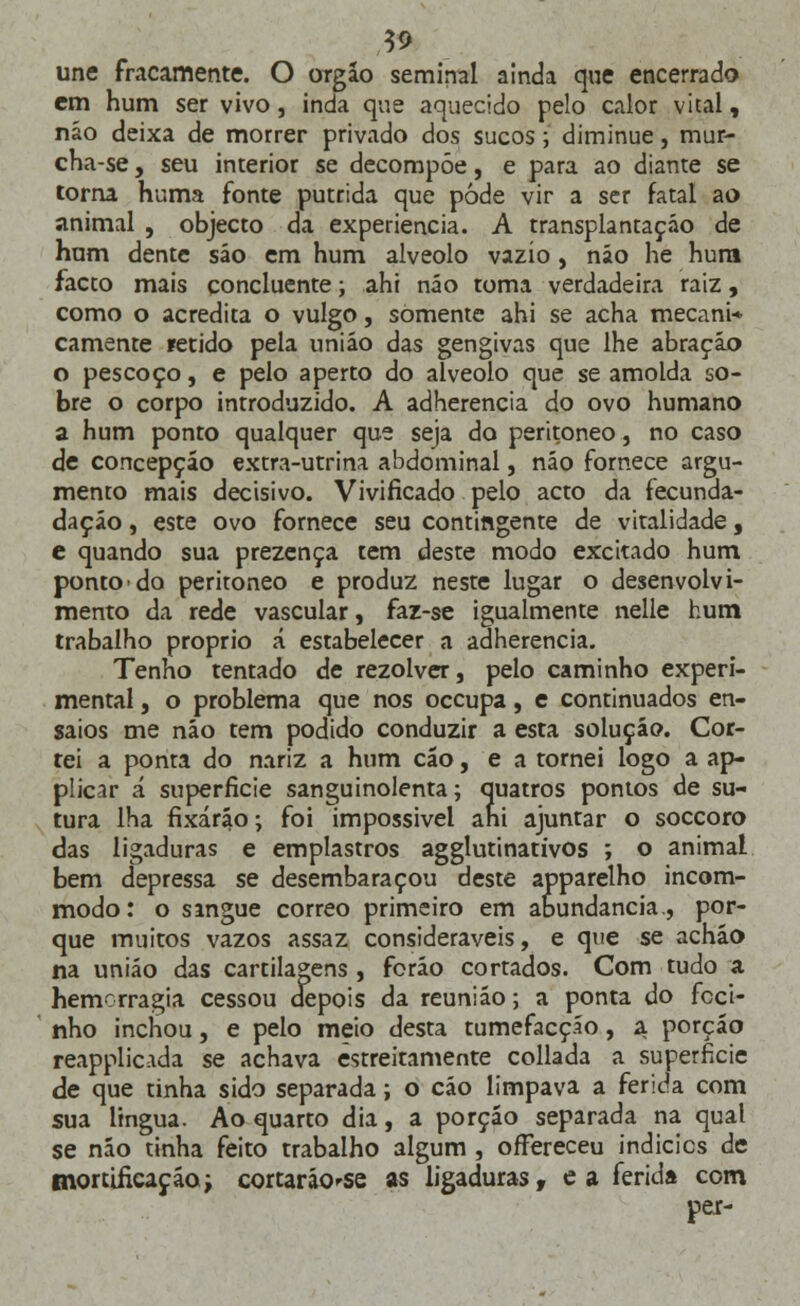19 une fracamente. O órgão seminal ainda que encerrado em hum ser vivo, inda que aquecido pelo calor vital, náo deixa de morrer privado dos sucos ; diminue, mur- cha-se, seu interior se decompõe, e para ao diante se torna huma fonte pútrida que pode vir a ser fatal ao animal , objecto da experiência. A transplantação de hum dente sáo em hum alvéolo vazio, náo he hura facto mais concluente; ahi náo toma verdadeira raiz, como o acredita o vulgo, somente ahi se acha mecani* camente fétido pela uniáo das gengivas que lhe abração o pescoço, e pelo aperto do alvéolo que se amolda so- bre o corpo introduzido. A adherencia do ovo humano a hum ponto qualquer que seja do peritoneo, no caso de concepção extra-utrina abdominal, náo fornece argu- mento mais decisivo. Vivificado pelo acto da fecunda- daçáo, este ovo fornece seu contingente de vitalidade, e quando sua prezença tem deste modo excitado hum ponto do peritoneo e produz neste lugar o desenvolvi- mento da rede vascular, faz-se igualmente nelle hum trabalho próprio á estabelecer a adherencia. Tenho tentado de rezolver, peio caminho experi- mental , o problema que nos occupa, e continuados en- saios me náo tem podido conduzir a esta solução. Cor- tei a ponta do nariz a hum cão, e a tornei logo a ap- plicar á superfície sanguinolenta; quatros pontos de su- tura lha fixarão; foi impossível ahi ajuntar o soccoro das ligaduras e emplastros agglutinativos ; o animal bem depressa se desembaraçou deste apparelho incom- modo: o sangue correo primeiro em abundância., por- que muitos vazos assaz consideráveis, e que se acháo na uniáo das cartilagens , foráo cortados. Com tudo a hemorragia cessou depois da reuniáo; a ponta do foci- nho inchou, e pelo meio desta tumefacçáo, a porção reapplicada se achava estreitamente collada a superfície de que tinha sido separada; o cáo limpava a ferida com sua língua. Ao quarto dia, a porção separada na qual se náo tinha feito trabalho algum , ofFereceu indicies de mortificação; cortaráo^-se as ligaduras, e a ferida com per-