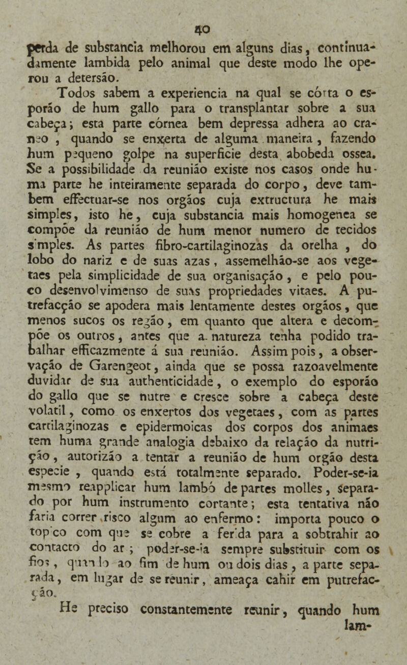 perda de substancia melhorou em alguns dias, continua- damente lambida pelo animal que deste modo lhe ope- rou a detersáo. Todos sabem a experiência na qual se corta o es- porão de hum gallo para o transplantar sobre a sua cabeça; esta parte córnea bem depressa adhera ao crâ- nio , quando se enxerta de alguma maneira, fazendo hum pequeno golpe na superfície desta abobeda óssea. Se a possibilidade da reunião existe nos casos onde hu- mi parte he inteiramente separada do corpo, deve tam- bém eíFectuar-se nos órgãos cuja extructura he ma» simples, isto he, cuja substancia mais homogénea se compóe da reunião de hum menor numero de tecidos smples. As partes fibro-cartilaginozas da orelha , do lobo do nariz e de suas azas , assemelhão-se aos vege- taes pela simplicidade de sua organisação, e pelo pou- co desenvolvimenso de su^s propriedades vitaes. A pu- trefacção se apodera mais lentamente destes órgãos, que menos sucos os regão, em quanto que altera e decom- põe os outros, antes que a. natureza tenha podido tra- balhar erRcazmente á sua reunião. Assim pois, a obser- vação de Garengeot, ainda que se possa razoavelmente duvidar de sua authenticidade, o exemplo do esporão do gallo que se nutre e cresce sobre a cabeça deste volátil, como os enxertos dos vegetaes, com as partes cartila^inozas e epidermoicas dos corpos dos animaes tem huma grande analogia debaixo da relação da nutri- ção , autorizão a tentar a reunião de hum órgão desta espécie , quando está totalmente separado. Poder-se-ia mesmo reapplicar hum lambo de partes molles, Separa- do por hum instrumento cortante; esta tentativa nao faria correr risco algum ao enfermo: importa pouco o topco com que se cobre a ferda para a sobtrahir ao contacto do ar ; poder-se-^a sempre substituir com os fio?, qúan Io ao fim de hum ou dois dias , a parte sepa- rada , em lu^ar de se reunir, ameaça cahir em putrefac- çáo. He preciso constantemente reunir, quando hum Iam-