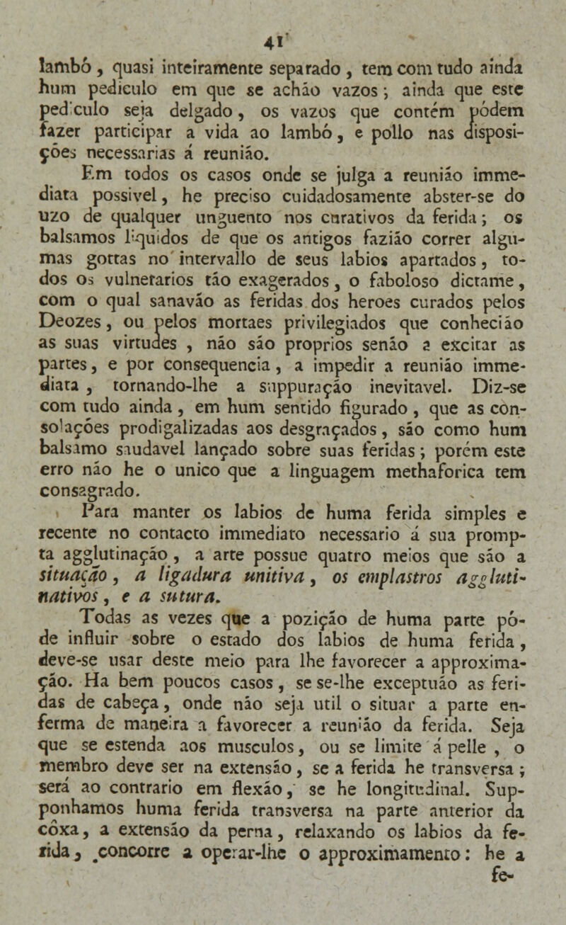 lambo, quasi inteiramente separado , tem com tudo ainda hum pedículo em que se acháo vazos-, ainda que este pedículo seja delgado, os vazos que contém podem fazer participar a vida ao lambo, e pollo nas disposi- ções necessárias á reunião. Em todos os casos onde se julga a reuniáo imme- diata possível, he preciso cuidadosamente abster-se do uzo de qualquer unguento nos cnrativos da ferida; os bálsamos líquidos de que os antigos faziáo correr algu- mas gottas no intervallo de seus lábios apartados, to- dos os vulnerários táo exagerados, o faboloso dicrame, com o qual sanaváo as feridas dos heroes curados pelos Deozes, ou pelos mortaes privilegiados que conheci áo as suas virtudes , não sáo próprios senão a excitar as partes, e por consequência, a impedir a reuniáo imme- diata , tornando-lhe a snppuraçáo inevitável. Diz-se com tudo ainda , em hum sentido figurado , que as con- solações prodigalizadas aos desgraçados, sáo como hum bálsamo saudável lançado sobre suas feridas; porém este erro náo he o único que a linguagem methaforica tem consagrado. Para manter os lábios de huma ferida simples e recente no contacto immediato necessário á sua promp- ta agglutinação, a arte possue quatro meios que sáo a situação, a ligadura unitiva, os emplastros aggluti- nativos, e a sutura. Todas as vezes que a poziçáo de huma parte pô- de influir sobre o estado dos lábios de huma ferida, «leve-se usar deste meio para lhe favorecer a approxima- çao. Ha bem poucos casos, se se-lhe exceptuáo as feri- das de cabeça, onde náo seja útil o situar a parte en- ferma de maneira a favorecer a reun>áo da ferida. Seja que se estenda aos músculos, ou se limite á pelle , o membro deve ser na extensão, se a ferida he transversa ; será ao contrario em flexão, se he longitudinal. Sup- ponhamos huma ferida transversa na parte anterior da coxa, a extensão da perna, relaxando os lábios da fe- rida, ^concorre a operar-lhc o approximamenro: he a fe-