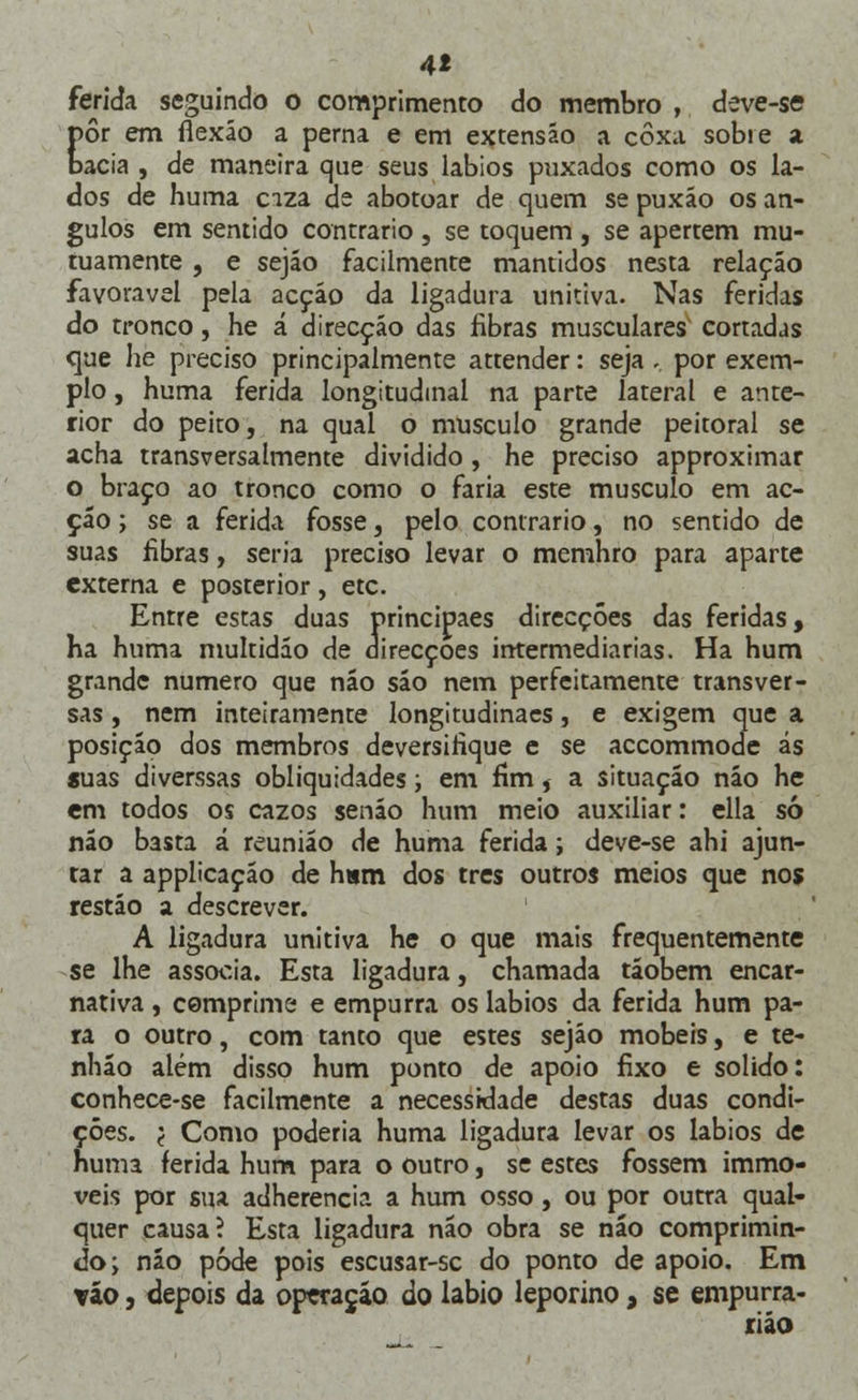 4* ferida seguindo o comprimento do membro , deve-se pôr em flexão a perna e em extensão a coxa sobre a bacia , de maneira que seus lábios puxados como os la- dos de huma ciza de abotoar de quem se puxão os ân- gulos em sentido contrario , se toquem , se apertem mu- tuamente , e sejão facilmente mantidos nesta relação favorável pela acção da ligadura unitiva. Nas feridas do tronco, he á direcção das fibras musculares cortadas que he preciso principalmente attender: seja - por exem- plo , huma ferida longitudinal na parte lateral e ante- rior do peito, na qual o musculo grande peitoral se acha transversalmente dividido, he preciso approximar o braço ao tronco como o faria este musculo em ac- ção ; se a ferida fosse, pelo contrario, no sentido de suas fibras, seria preciso levar o memhro para aparte externa e posterior, etc. Entre estas duas principaes direcções das feridas, ha huma multidão de direcções intermediarias. Ha hum grande numero que não são nem perfeitamente transver- sas , nem inteiramente longitudinacs, e exigem que a posição dos membros deversifique e se accommode ás «uas diverssas obliquidades; em fim, a situação não he em todos os cazos senão hum meio auxiliar: ella só não basta á reunião de huma ferida; deve-se ahi ajun- tar a applicação de ham dos três outros meios que nos restão a descrever. A ligadura unitiva he o que mais frequentemente se lhe associa. Esta ligadura, chamada táobem encar- nativa, comprime e empurra os lábios da ferida hum pa- ra o outro, com tanto que estes sejão móbeis, e te- nháo além disso hum ponto de apoio fixo e solido: conhece-se facilmente a necessidade destas duas condi- ções. '( Como poderia huma ligadura levar os lábios de huma ferida hum para o outro, se estes fossem immo- veis por sua adherencia a hum osso, ou por outra qual- quer causa? Esta ligadura não obra se náo comprimin- do; nio pôde pois escusar-sc do ponto de apoio. Em váo, depois da operação do lábio leporino, se empurra- riáo