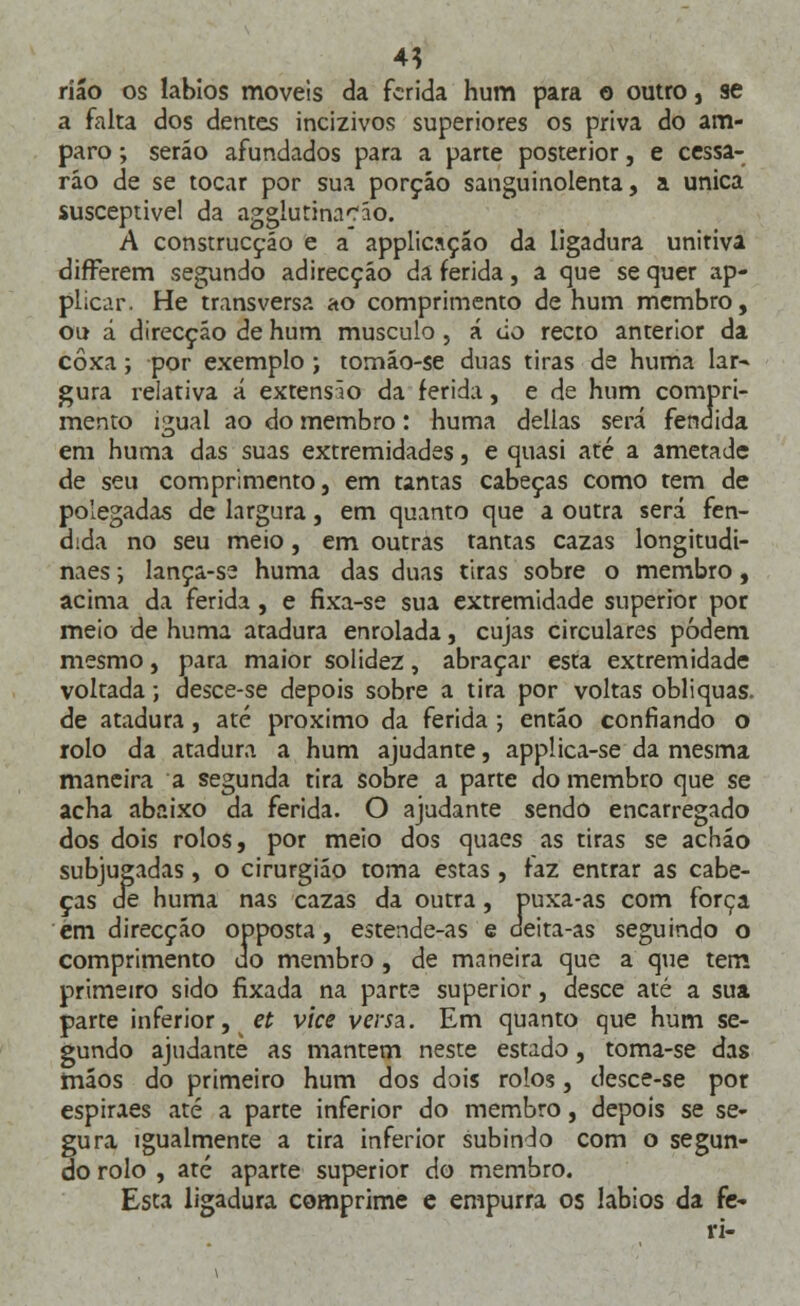 4? ríão os lábios moveis da ferida hum para o outro, se a falta dos dentes incizivos superiores os priva do am- paro ; seráo afundados para a parte posterior, e cessa- rão de se tocar por sua porção sanguinolenta, a única susceptível da agglutinaráo. A construcçáo e a applicação da ligadura unitiva differem segundo adirecçáo da ferida, a que se quer ap- plicar. He transversa ao comprimento de hum membro, ou a direcção de hum musculo, á cio recto anterior da coxa; por exemplo ; tomáo-se duas tiras de huma lar- gura relativa á extensío da ferida, e de hum compri- mento igual ao do membro: huma delias será fendida em huma das suas extremidades, e quasi até a ametade de seu comprimento, em tantas cabeças como tem de polegadas de largura, em quanto que a outra será fen- dida no seu meio, em outras tantas cazas longitudi- naes; lança-se huma das duas tiras sobre o membro, acima da ferida, e fixa-se sua extremidade superior por meio de huma atadura enrolada, cujas circulares podem mesmo, para maior solidez, abraçar esta extremidade voltada; desce-se depois sobre a tira por voltas obliquas. de atadura , até próximo da ferida ; então confiando o rolo da atadura a hum ajudante, applica-se da mesma maneira a segunda tira sobre a parte do membro que se acha abaixo da ferida. O ajudante sendo encarregado dos dois rolos, por meio dos quaes as tiras se achão subjugadas, o cirurgião toma estas, faz entrar as cabe- ças de huma nas cazas da outra, puxa-as com força em direcção opposta, estende-as e deita-as seguindo o comprimento do membro, de maneira que a que tem primeiro sido fixada na parte superior, desce até a sua parte inferior, et vice veria. Em quanto que hum se- gundo ajudante as mantém neste estado, toma-se das mãos do primeiro hum dos dois rolos, desce-se por espiraes até a parte inferior do membro, depois se se- gura igualmente a tira inferior subindo com o segun- do rolo , ate aparte superior do membro. Esta ligadura comprime e empurra os lábios da fe- ri-