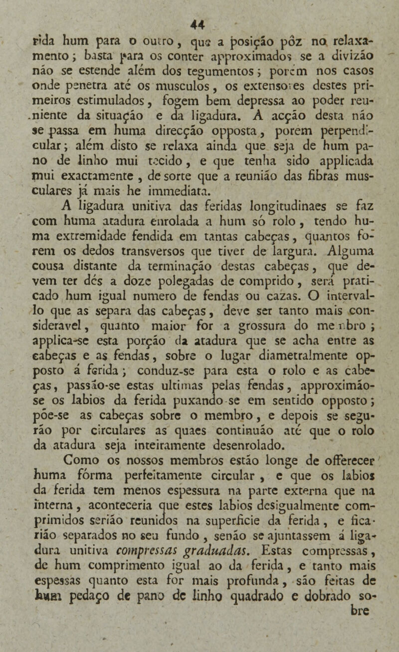 rida hum para o outro, que a posição pôz no relaxa- mento ; basta para os conter approximados se a divizão náo se estende além dos tegumentos; porem nos casos onde penetra até os músculos, os extenso-, es destes pri- meiros estimulados, fogem bem depressa ao poder reu- .niente da situação e da ligadura. À acção desta náo se passa em huma direcção opposta, porem perpendi- cular; além disto se relaxa ainda que seja de hum pa- no de linho mui tocido, e que tenha sido applicada mui exactamente , de sorte que a reunião das fibras mus- culares já mais he immediata. A ligadura unitiva das feridas longitudinaes se faz com huma atadura enrolada a hum só rolo, tendo hu- ma extremidade fendida em tantas cabeças, quantos fo- rem os dedos transversos que tiver de largura. Alguma cousa distante da terminação destas cabeças, que de- vem ter des a doze polegadas de comprido, será prati- cado hum igual numero de fendas ou cazas. O interval- lo que as separa das cabeças, deve ser tanto mais con- siderável , quanto maior for a grossura do me rbro ; applica-se esta porção da atadura que se acha entre as cabeças e as fendas, sobre o lugar diametralmente op- posto á ferida; conduz-se para esta o rolo e as cabe- ças, passao-se estas ultimas pelas fendas, approximão- se os lábios da ferida puxando se em sentido opposto; póe-se as cabeças sobre o membro, e depois se segu- rão por circulares as quaes continuão até que o rolo da atadura seja inteiramente desenrolado. Como os nossos membros estão longe de offerecer huma forma perfeitamente circular , e que os lábios da ferida tem menos espessura na parte externa que na interna, aconteceria que estes lábios desigualmente com- primidos serião reunidos na superfície da ferida, e fica- rião separados no seu fundo , senão se ajuntassem á liga- dura unitiva compressas graduadas. Estas compressas, de hum comprimento igual ao da ferida, e tanto mais espessas quanto esta for mais profunda, são feitas de k*ai pedaço de pano de linho quadrado e dobrado so- bre